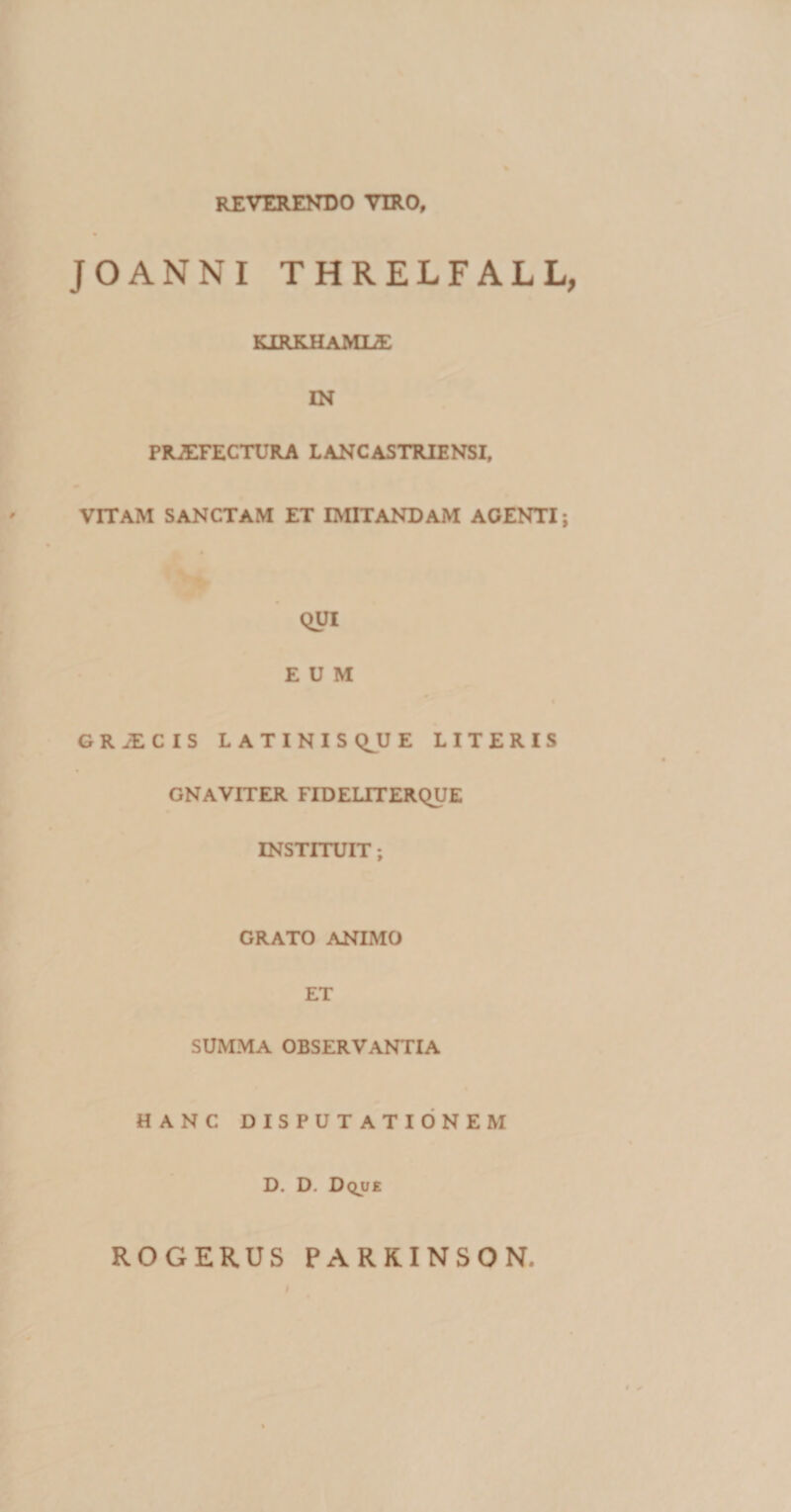 reverendo viro, JOANNI THRELFALL, KIRKHAMLE IN PROFECTURA L ANCAS TRIENSI, VITAM SANCTAM ET IMITANDAM AGENTI; QUI EUM GRiECIS LATINIS Q^U E LITERIS GNAVITER FIDELITERQUE INSTITUIT; GRATO ANIMO ET SUMMA OBSERVANTIA HANC DISPUTATIONEM D. D. Dqjje ROGERUS PARKINSON.