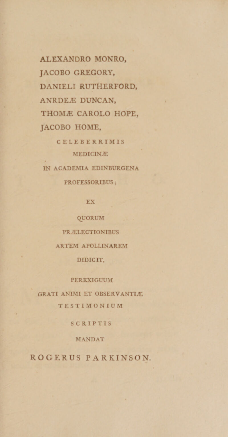 ALEXANDRO MONRO, JACOBO GREGORY, DANIELI RUTHERFORD, ANRDEJE DUNCAN, THOMJE CAROLO HOPE, JACOBO HOME, CELEBERRIMIS MEDICINAE # IN ACADEMIA EDINBURGENA PROFESSORIBUS; EX QUORUM PRAELECTIONIBUS ARTEM APOLLINAREM DIDICIT, PEREXIGUUM GRATI ANIMI ET OBSERVANTIAE TESTIMONIUM SCRIPTIS MANDAT