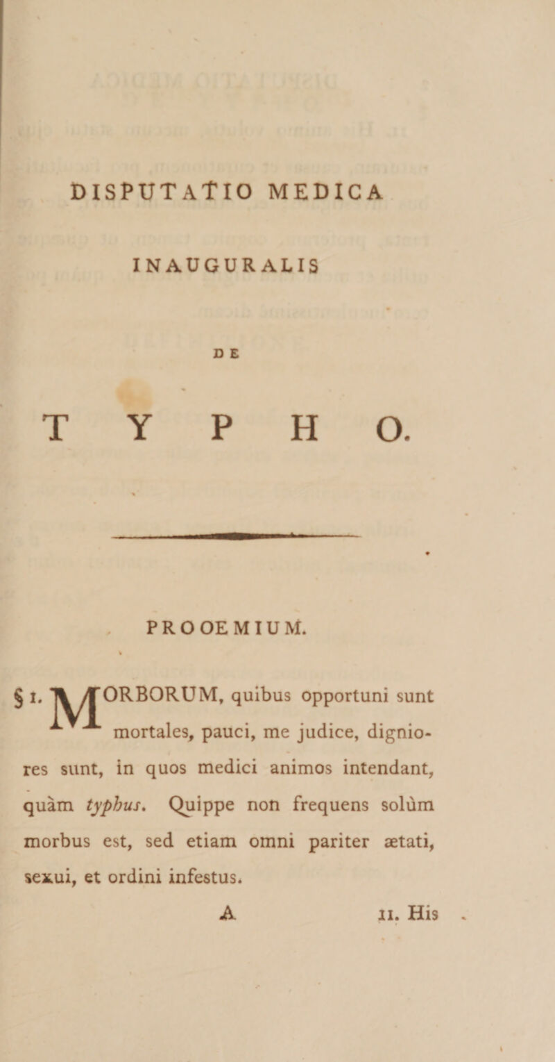 INAUGURALIS D E PROOEMIUM. % § i. Tl /TORBORUM, quibus opportuni sunt ^ mortales, pauci, me judice, dignio¬ res sunt, in quos medici animos intendant, quam typhus. Quippe non frequens solum morbus est, sed etiam omni pariter aetati, sexui, et ordini infestus. A ii. His