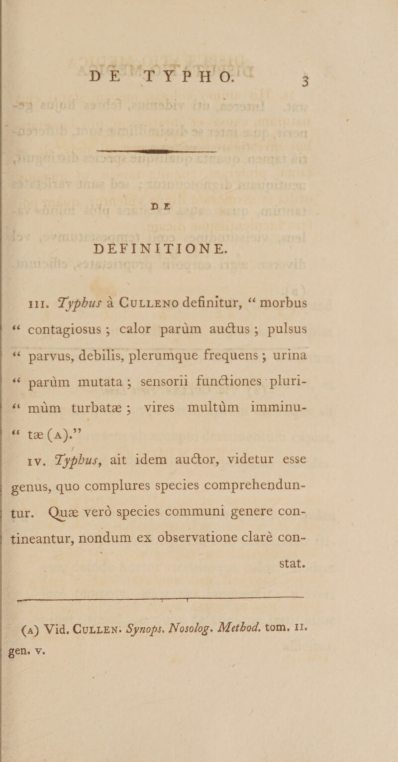 D E T Y P H O. ' 4 D E DEFINITIONE. m. Typhus a Culleno definitur, “ morbus “ contagiosus; calor parum audus; pulsus “ parvus, debilis, plerumque frequens *, urina ** parum mutata ; sensorii functiones pluri- “ mum turbatae; vires multum imminu- “ tae (a).” / iv. Typhus, ait idem audor, videtur esse genus, quo complures species comprehendun¬ tur. Quae vero species communi genere con¬ tineantur, nondum ex observatione clare con- % stat. -—-—-—-!-T- (a) Vid. Cullen. Synops. Nosolog. Method. tom. n. gen. v.