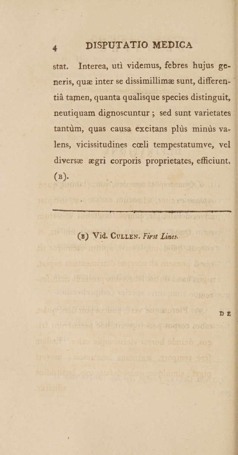 stat* Interea, uti videmus, febres hujus ge¬ neris, quae inter se dissimillimae sunt, differen¬ tia tamen, quanta qualisque species distinguit, neutiquam dignoscuntur ; sed sunt varietates tantum, quas causa excitans plus minus va¬ lens, vicissitudines coeli tempestatumve, vel diversae aegri corporis proprietates, efficiunt, (b). (b) Vid. CuLkEN* First Lines. » D %