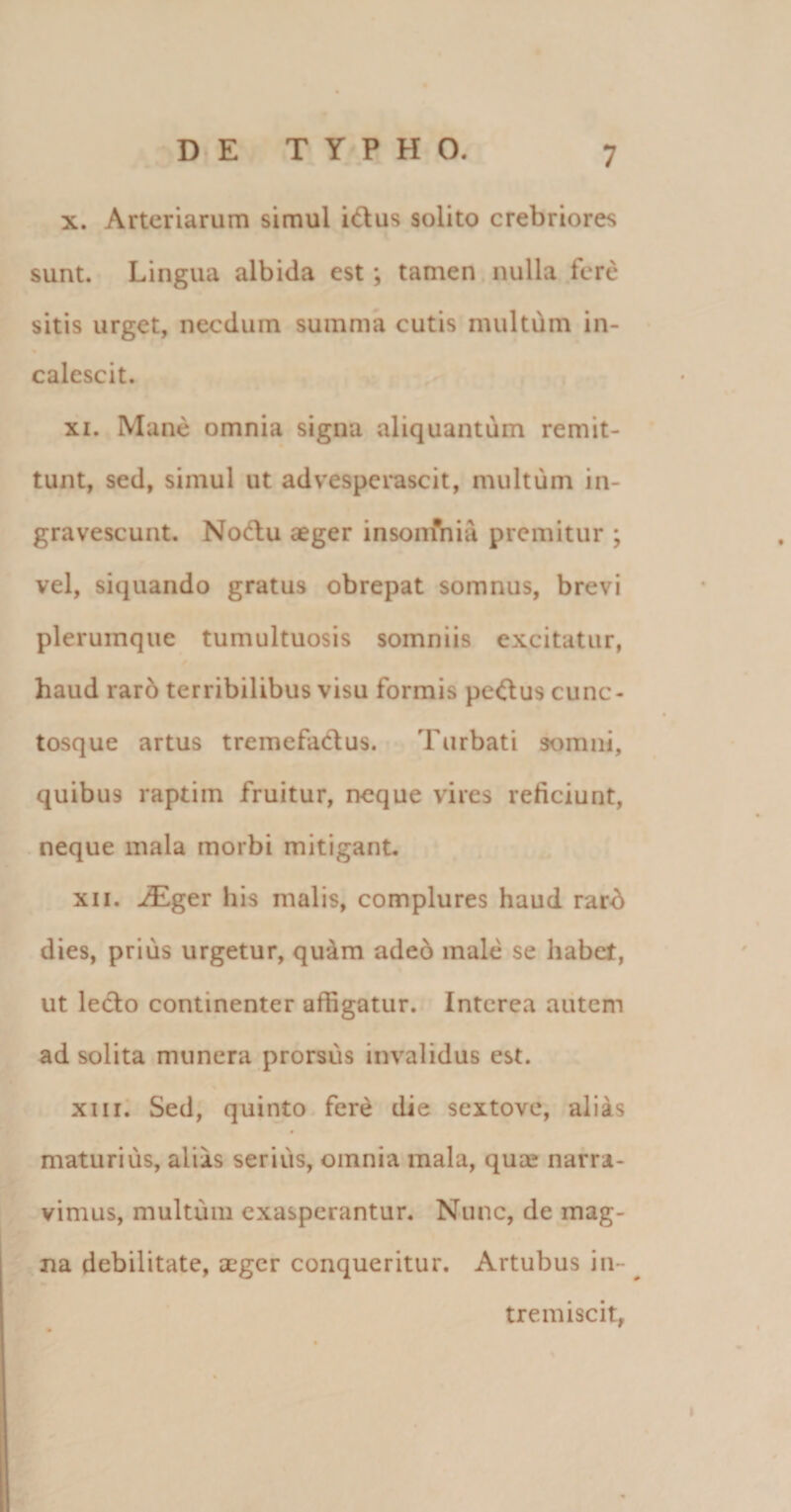 x. Arteriarum simul idus solito crebriores sunt. Lingua albida est; tamen nulla fere sitis urget, necdum summa cutis multum in- calescit. xi. Mane omnia signa aliquantum remit¬ tunt, sed, simul ut advesperascit, multum in¬ gravescunt. Nodu aeger insonfnia premitur ; vel, siquando gratus obrepat somnus, brevi plerumque tumultuosis somniis excitatur, haud raro terribilibus visu formis pedus cunc- tosque artus tremefadus. Turbati somni, quibus raptim fruitur, neque vires reficiunt, neque mala morbi mitigant. xii. iEger his malis, complures haud rard dies, prius urgetur, quam adeo male se habet, ut ledo continenter affigatur. Interca autem ad solita munera prorsus invalidus est. xiii. Sed, quinto fere die sextove, alias maturius, alias serius, omnia mala, qua? narra¬ vimus, multum exasperantur. Nunc, de mag¬ na debilitate, aeger conqueritur. Artubus in¬ tremiscit,