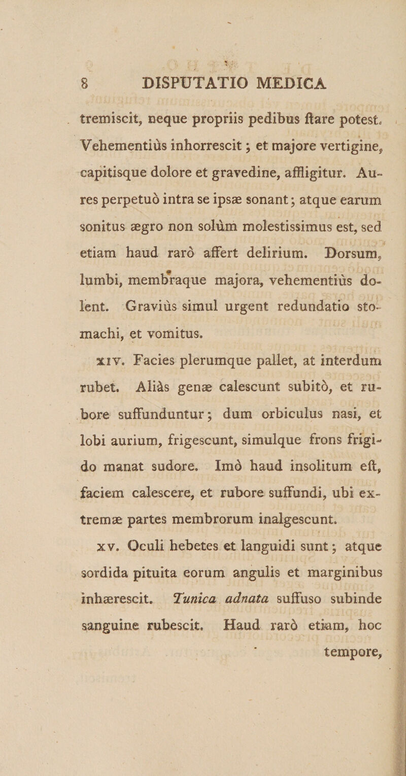 tremiscit, neque propriis pedibus ftare potest Vehementius inhorrescit; et majore vertigine* capitisque dolore et gravedine, affligitur. Au¬ res perpetuo intra se ipsae sonant; atque earum sonitus aegro non solum molestissimus est, sed etiam haud raro affert delirium. Dorsum, lumbi, memb*raque majora, vehementius do- lent. Gravius simul urgent redundatio sto* machi, et vomitus. xiv. Facies plerumque pallet, at interdum rubet. Ali&amp;s genae calescunt subito, et ru¬ bore suffunduntur; dum orbiculus nasi, et lobi aurium, frigescunt, simulque frons frigi¬ do manat sudore. Imo haud insolitum eft, faciem calescere, et rubore suffundi, ubi ex¬ tremae partes membrorum inalgescunt. •/ xv. Oculi hebetes et languidi sunt; atque sordida pituita eorum angulis et marginibus inhaerescit. Tunica adnata suffuso subinde sanguine rubescit. Haud raro etiam, hoc tempore.