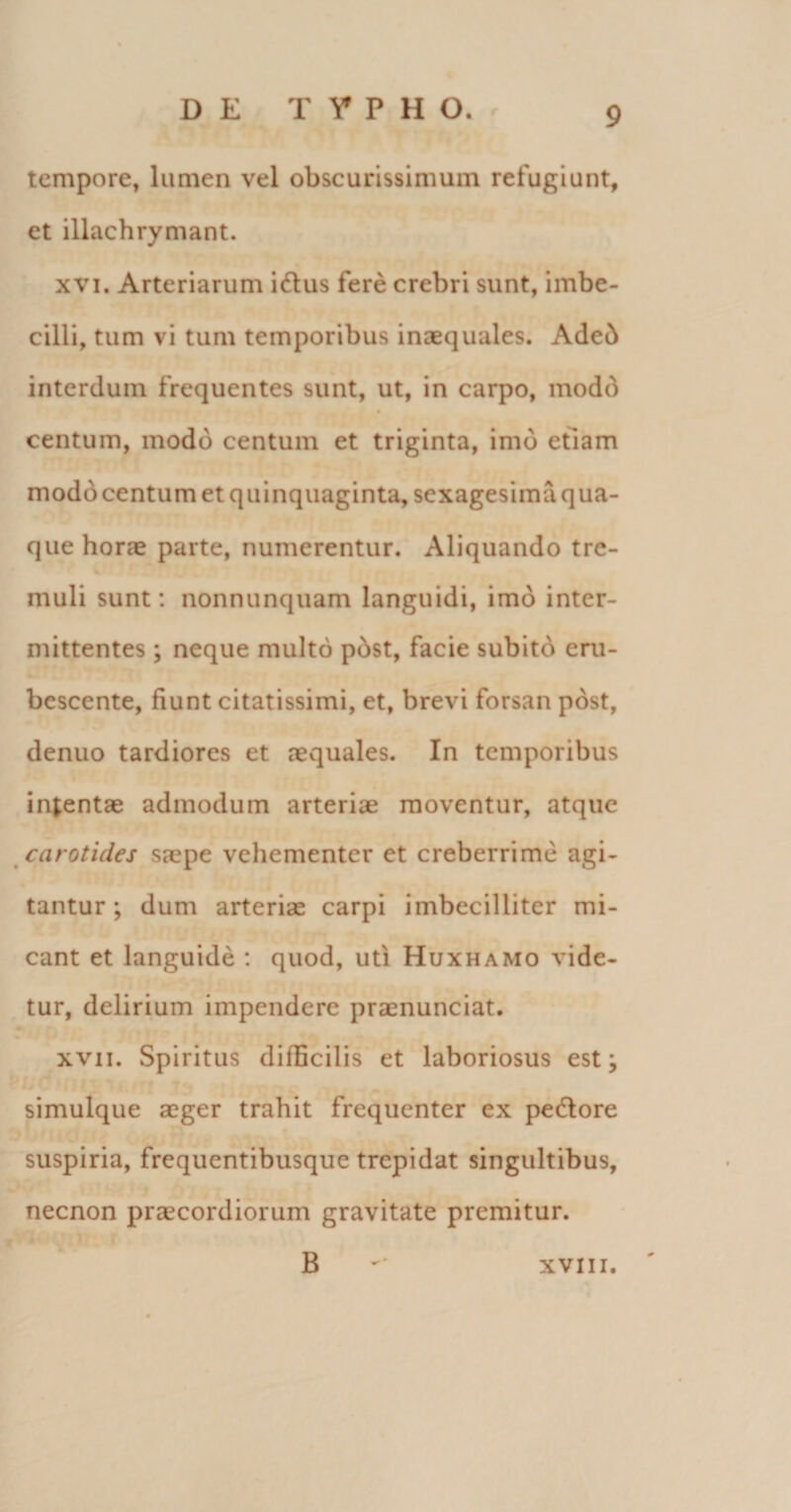 tempore, lumen vel obscurissimum refugiunt, et illachrymant. xvi. Arteriarum iftus fere crebri sunt, imbe¬ cilli, tum vi tum temporibus inaequales. Adeb interdum frequentes sunt, ut, in carpo, modd # centum, modo centum et triginta, imo etiam modo centum et quinquaginta, sexagesima qua¬ que horae parte, numerentur. Aliquando tre¬ muli sunt: nonnunquam languidi, imo inter¬ mittentes ; neque multo pbst, facie subito eru¬ bescente, fiunt citatissimi, et, brevi forsan post, denuo tardiores et aequales. In temporibus intentae admodum arteriae moventur, atque carotides saepe vehementer et creberrime agi¬ tantur; dum arterias carpi imbecilliter mi¬ cant et languide : quod, uti Huxhamo vide¬ tur, delirium impendere pramunciat. xvii. Spiritus difficilis et laboriosus est; simulque aeger trahit frequenter ex pedlore suspiria, frequentibusque trepidat singultibus, necnon praecordiorum gravitate premitur. B xvm.