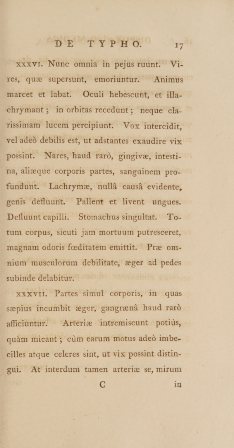 *7 xxxvi. Nunc omnia in pejus ruunt. Vi¬ res, quae supersunt, emoriuntur. Animus marcet et labat. Oculi hebescunt, et illa- chrymant ; in orbitas recedunt; neque cla¬ rissimam lucem percipiunt. Vox intercidit, vel adeo debilis est, ut adstantes exaudire vix possint. Nares, haud raro, gingivae, intesti¬ na, aliaeque corporis partes, sanguinem pro¬ fundunt. Lachrymae, nulla causa evidente, genis defluunt. Pallent et livent ungues. Defluunt capilli. Stomachus singultat. To¬ tum corpus, sicuti jam mortuum putresceret, magnam odoris foeditatem emittit. Pra? om¬ nium musculorum debilitate, aeger ad pedes subinde delabitur. xxxvii. Partes simul corporis, in quas saepius incumbit aeger, gangraena haud raro afficiuntur. Arteriae intremiscunt potius, quam micant; cum earum motus adeo imbe¬ cilles atque celeres sint, ut vix possint distin¬ gui. At interdum tamen arteriae se, mirum C in