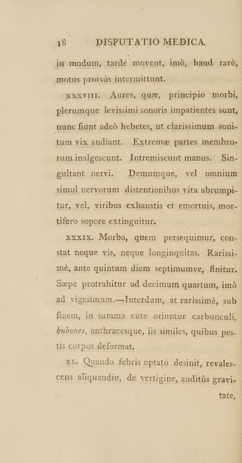 iri modum, tarde movent, imo, haud raro, motos prorsus intermittunt. xxxviii. Aures, quae, principio morbi, plerumque levissimi sonoris impatientes sunt, nunc fiunt adeo hebetes, ut clarissimum soni- i tum vix audiant. Extremm partes membro¬ rum inalgescunt. Intremiscunt manus. Sin¬ gultant nervi. Bemumque, vel omnium simul nervorum distentionibus vita abrumpi¬ tur, vel, viribus exhaustis et emortuis, mor¬ tifero sopore extinguitur. xxxix. Morbo, quem persequimur, con- stat neque vis, neque longinquitas. Rarissi¬ me, ante quintum diem septimumve, finitur. Smpe protrahitur ad decimum quartum, imo ad vigesimum.—Interdum, at rarissime, sub finem, in summa cute oriuntur carbunculi, bubones, anthracesque, iis similes, quibus pes¬ tis corpus deformat. xl. Quando febris optato desinit, revales¬ cens aliquandiu, de vertigine, auditus gravi- tate,