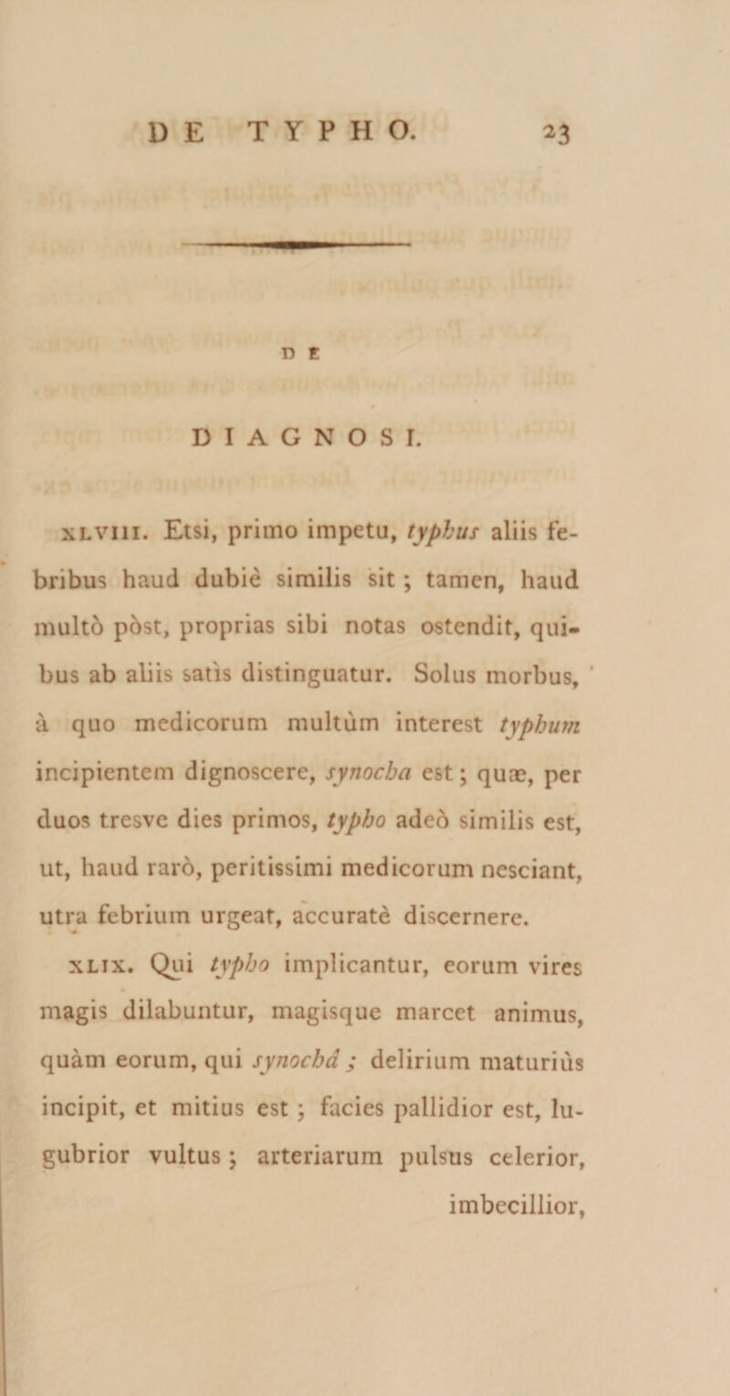 D t DIAGNOSI. xLVin. Etsi, primo impetu, typhus aliis fe¬ bribus haud dubie similis sit ; tamen, haud multo post, proprias sibi notas ostendit, qui¬ bus ab aliis satis distinguatur. Solus morbus, ' a quo medicorum multum interest typhum incipientem dignoscere, synocha est; quae, per duos tresve dies primos, typho adeo similis est, ut, haud raro, peritissimi medicorum nesciant, utra febrium urgeat, accurate discernere. xlix. Qui typho implicantur, eorum vires magis dilabuntur, magisque marcet animus, quam eorum, qui synocha ; delirium maturius incipit, et mitius est ; facies pallidior est, lu¬ gubrior vultus; arteriarum pulsus celerior, imbecillior,