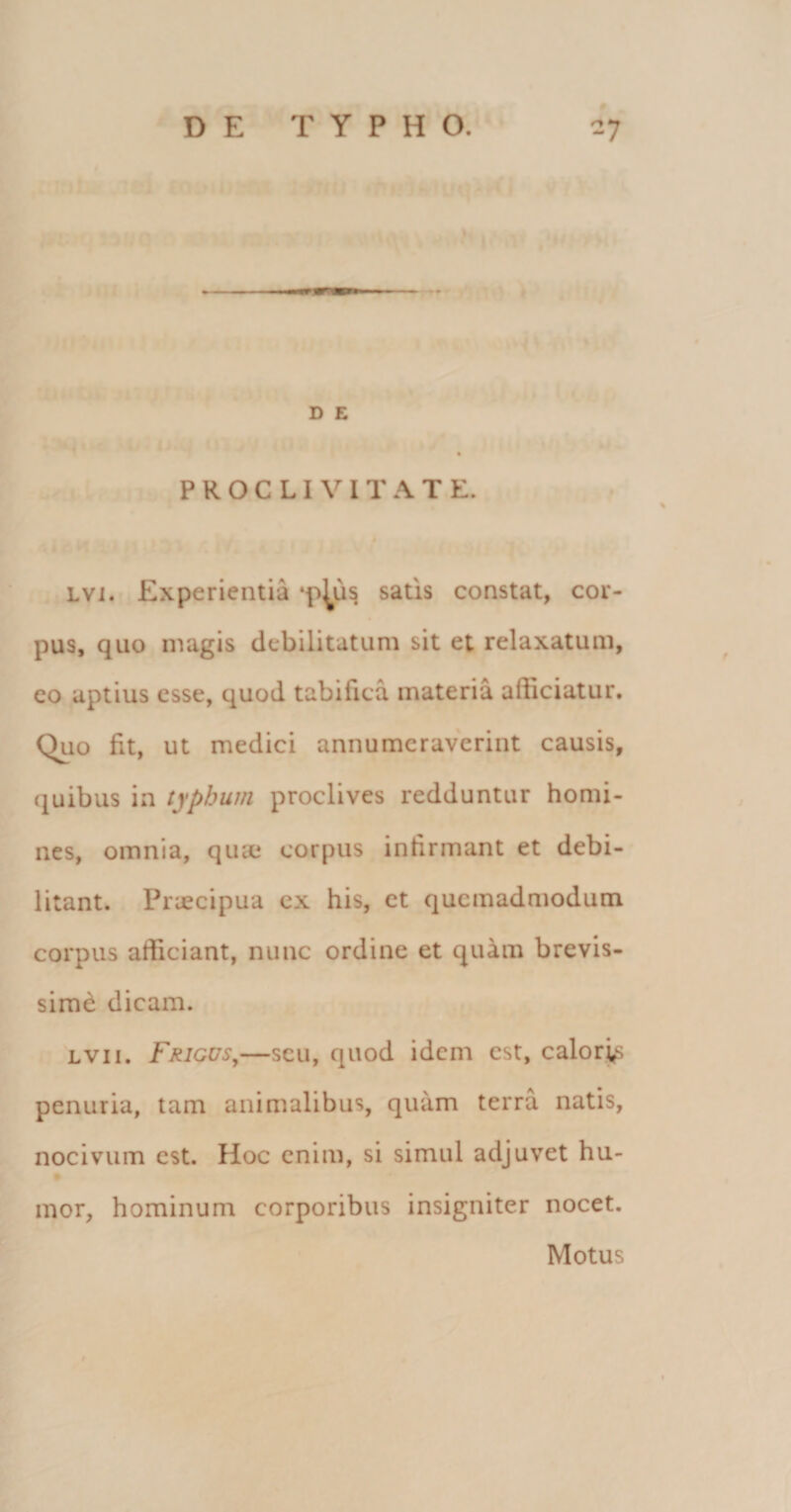 ■M D E PROCLIVITATE. lvi. Experientia ‘p^us satis constat, cor¬ pus, quo magis debilitatum sit et relaxatum, eo aptius esse, quod tabifica materia alliciatur. Quo fit, ut medici annumeraverint causis, quibus in typhum proclives redduntur homi¬ nes, omnia, qua* corpus infirmant et debi¬ litant. Pnecipua ex his, et quemadmodum corpus afficiant, nunc ordine et quam brevis¬ sime dicam. lvii. Frigus,—scu, quod idem est, calores penuria, tam animalibus, quam terra natis, nocivum est. Hoc enim, si simul adjuvet hu- mor, hominum corporibus insigniter nocet. Motus