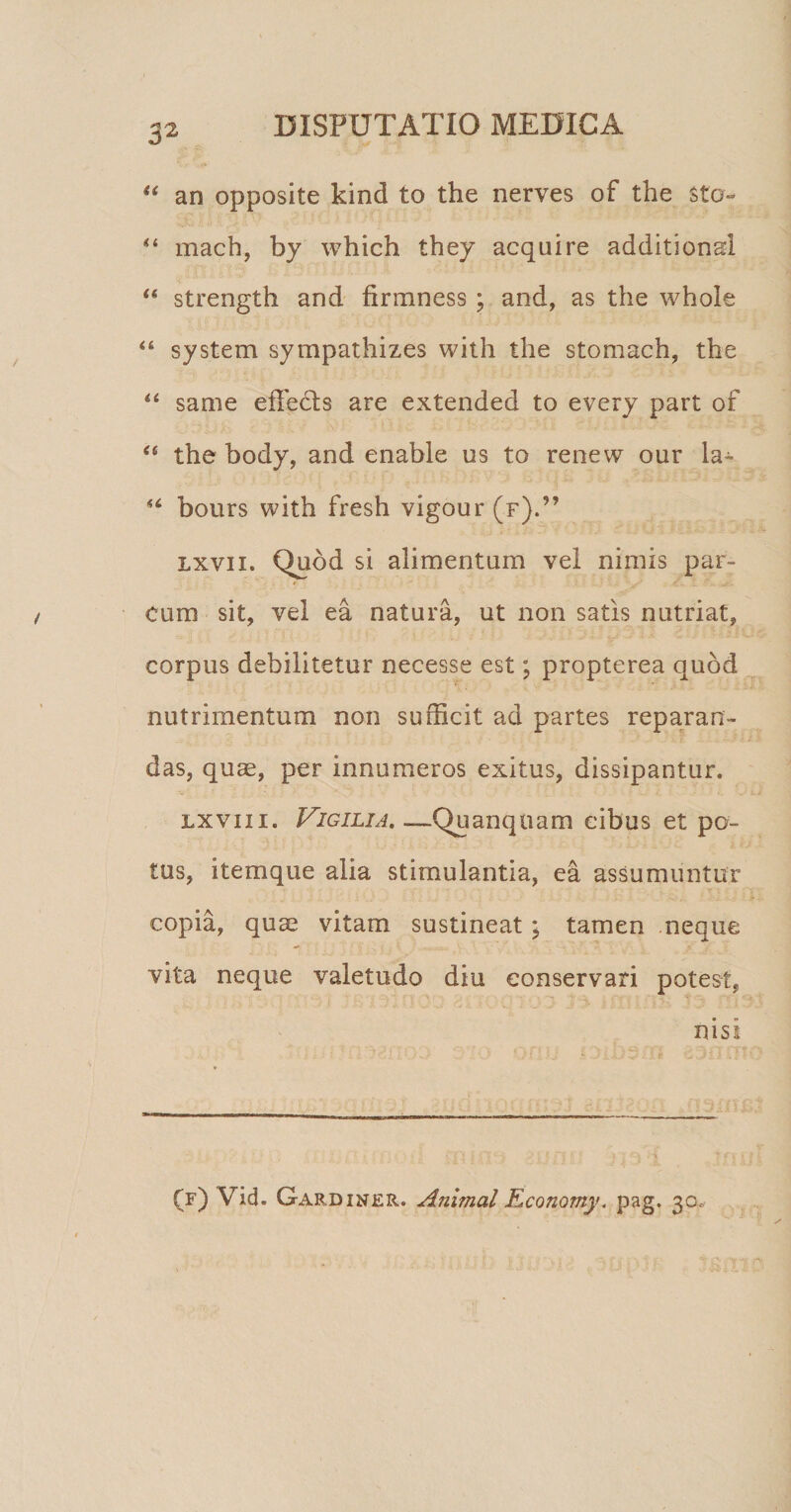 “ an opposite kind to the nerves of the sto- “ mach, by which they acquire additionai u strength and firmness ; and, as the whole “ system sympathizes with the stomach, the “ same effecls are extended to every part of “ the body, and enable us to renew our la- “ bours with fresh vigour(F).” lxvii. Quod si alimentum vel nimis par¬ cum sit, vel ea natura, ut non satis nutriat, corpus debilitetur necesse est; propterea quod nutrimentum non sufficit ad partes reparan¬ das, quae, per innumeros exitus, dissipantur. lxvii i. Vigilia. —Quanquam cibus et po¬ tus, itemque alia stimulantia, ea assumuntur copia, quse vitam sustineat ; tamen neque vita neque valetudo diu conservari potest, nisi (f) Vid. Gardiner. Animal Economy. pag. 30.