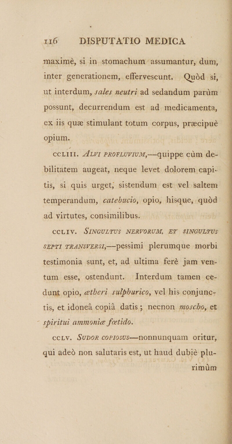 maxime, si in stomachum assumantur, dum, inter generationem, effervescunt. Quod si, ut interdum, sales neutri ad sedandum parum possunt, decurrendum est ad medicamenta, ex iis quae stimulant totum corpus, praecipue opium. ccliii. Alvi profluvium,—quippe cum de¬ bilitatem augeat, neque levet dolorem capi¬ tis, si quis urget, sistendum est vel saltem temperandum, catehucioi opio, hisque, quod ad virtutes, consimilibus. ccliv. Singultus nervorum; et singultus septi transversi,—pessimi plerumque morbi testimonia sunt, et, ad ultima fere jam ven¬ tum esse, ostendunt. Interdum tamen ce¬ dunt opio, eetheri sulphurico, vel his conjunc¬ tis, et idonea copia datis; necnon moscho, et spiritui ammonice foetido. cclv. Sudor copiosus—nonnunquam oritur, qui adeo non salutaris est, ut haud dubie plu¬ rimum