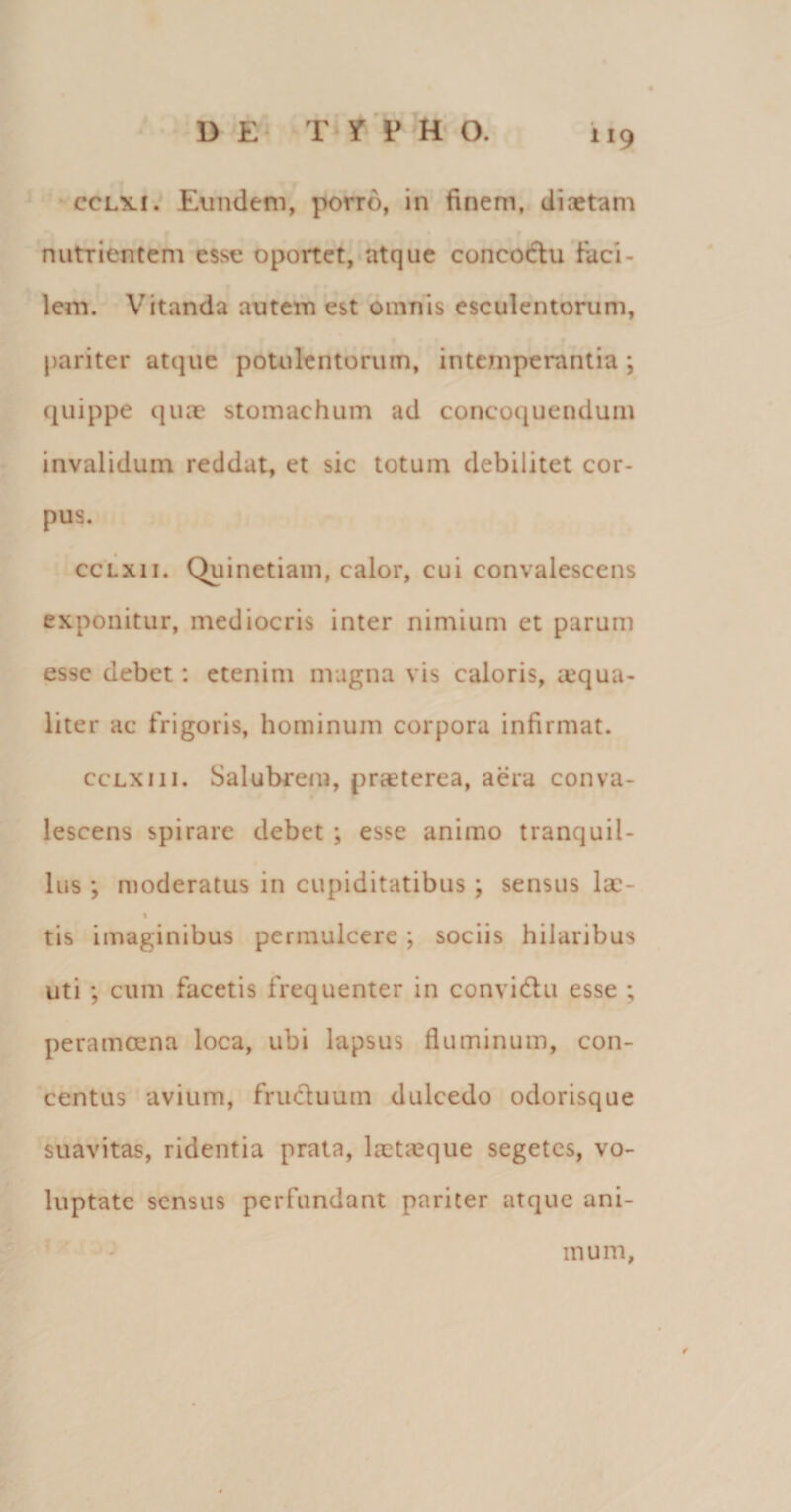 cclki. Eundem, porro, in finem, diaetam nutrientem esse oportet, atque concoctu faci¬ lem. Vitanda autem est omnis esculentorum, pariter atque potulentorum, intemperantia; quippe quae stomachum ad concoquendum invalidum reddat, et sic totum debilitet cor¬ pus. cclxii. Quinetiam, calor, cui convalescens exponitur, mediocris inter nimium et parum esse debet: etenim magna vis caloris, aequa¬ liter ac frigoris, hominum corpora infirmat. ccLxm. Salubrem, praeterea, aera conva¬ lescens spirare debet ; esse animo tranquil¬ lus ; moderatus in cupiditatibus ; sensus Ise- % tis imaginibus permulcere ; sociis hilaribus uti ; cum facetis frequenter in convi&amp;u esse ; peramoena loca, ubi lapsus fluminum, con¬ centus avium, fructuum dulcedo odorisque suavitas, ridentia prata, laet;eque segetes, vo¬ luptate sensus perfundant pariter atque ani¬ mum,
