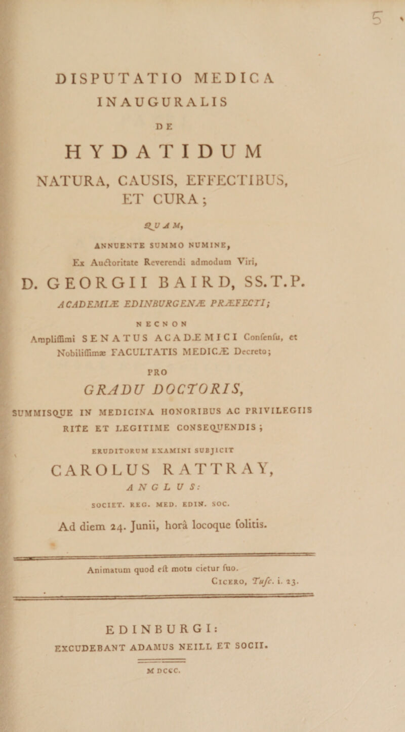 IN AUGURALIS D E HYDATIDUM NATURA, CAUSIS, EFFECTIBUS, ET CURA; SIJJ Ji My ANNUENTE SUMMO NUMINE, Ex Audloritate Reverendi admodum Viri, D. GEORGII BAIRD, SS.T.P. AC AD EMIJE EDINBURGENJE PRJEFECTI; N E e N O N ArapUflimi SENATUS ACA M I C I Confcnfu, et Nobiliflimse FACULTATIS MEDICA Decreto; PRO GRADU DOCTORIS, SUMMISQUE IN MEDICINA HONORIBUS AC PRIVILEGIIS RITE ET LEGITIME CONSEQUENDIS*, ERUDITORUM EXAMINI SUBJICIT CAROLUS RATTRAY, SOCIET. REG. MED. EDIN. SOC. Ad diem 24. Junii, hora locoque Colitis. Animatum quod eft motu cietur fuo. Cicero, Tu/c. i. 23. t i. - EDINBURGI: EXCUDEBANT ADAMUS NEILL ET SOCII*