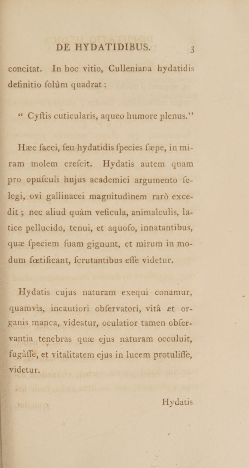 concitat. In hoc vitio, Culleniana hydatidis definitio folum quadrat: Cyflis cuticularis, aqueo humore plenus.” % Haec facci, feu hydatidis Ipecies faepc, in mi¬ ram molem crelcit. Hydatis autem quam pro opufculi hujus academici argumento le- legi, ovi gallinacei magnitudinem rar6 exce¬ dit ; nec aliud quam veficula, animalculis, la¬ tice pellucido, tenui, et aquofo, innatantibus, qua^ fpeciem fuam gignunt, et mirum in mo¬ dum foetificant, fcriitantibus efle videtur. Hydatis cujus naturam exequi conamur, quamvis, incautiori obfervatori, vita et or¬ ganis manca, videatur, oculatior tamen obfer- vantia tenebras quae ejus naturam occuluit, fugafle, et vitalitatem ejus in lucem protulifTe, videtur. Hydatis /