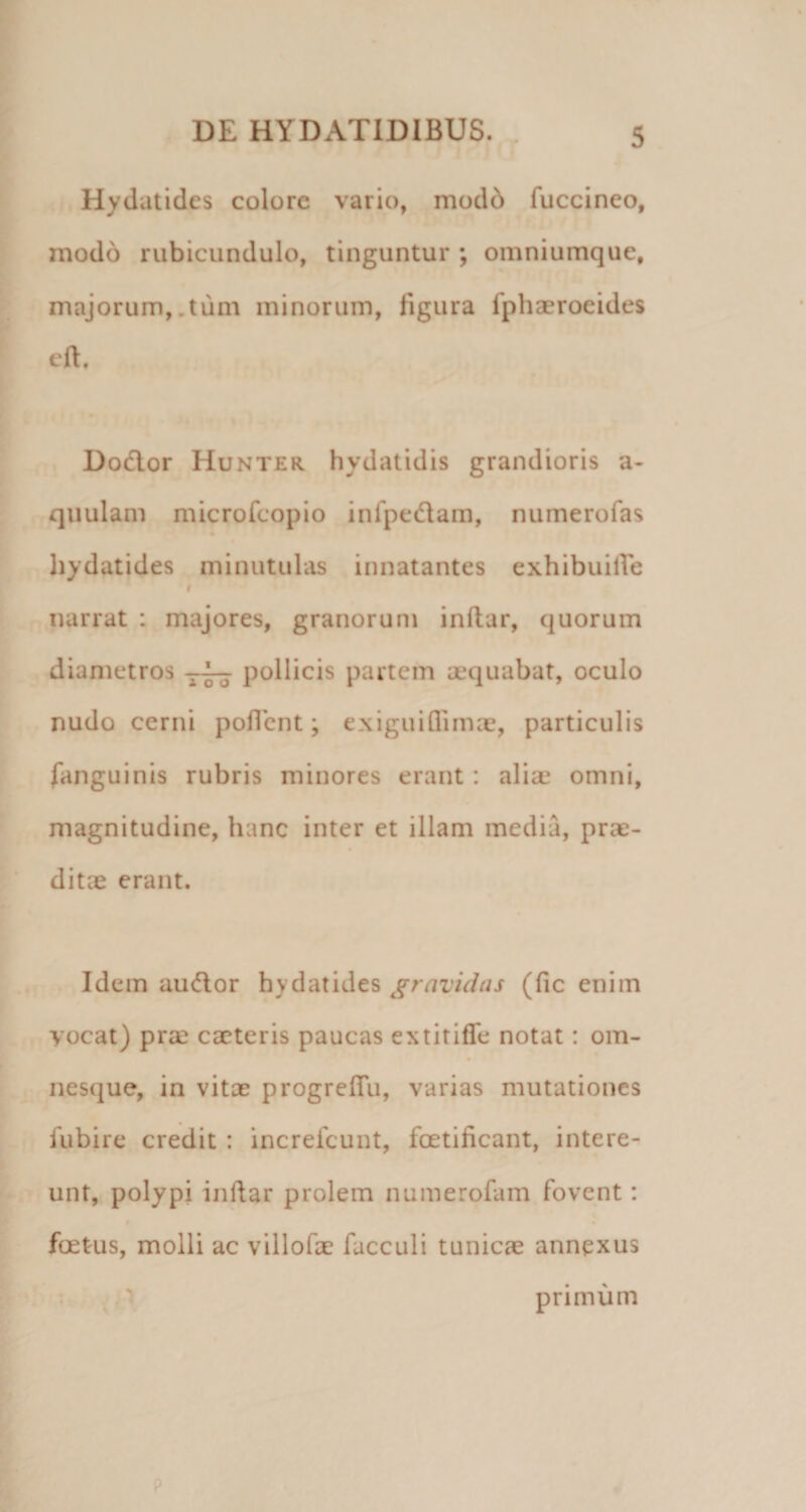 Hydatides colore vario, mod6 fuccineo, modo rubicundulo, tinguntur ; omniumque, majorum,.tum minorum, figura fphseroeides eft. Dodlor Hunter hydatidis grandioris a- quulam microfcopio infpedam, numerofas hydatides minutulas innatantes exhibuilTe I narrat : majores, granorum inftar, quorum diametros pollicis partem aequabat, oculo nudo cerni poflcnt; exigui (limae, particulis fanguinis rubris minores erant: aliae omni, magnitudine, hanc inter et illam media, prae¬ ditae erant. Idem au(flor hydatides gravidus (fic enim yocat) pra? caeteris paucas extirifle notat: om- nesque, in vitae progrefTu, varias mutationes fubire credit : increfeunt, foetificant, intere¬ unt, polypi inftar prolem numerofam fovent: foetus, molli ac villofae facculi tunicae annexus . -;. primum p