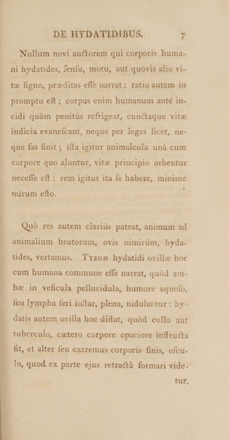 Nullum novi audorem qui corporis huma¬ ni hydatides, fenfu, motu, aut quovis alio vi¬ tae Tigno, prxditas efle narrat: ratio autem in promptu eft ; corpus enim humanum ante in¬ cidi quam penitus refrigeat, cunclaque vita? indicia evanefeant, neque per leges licet, ne¬ que fas finit; illa igitur animalcula una cum corpore quo aluntur, vitae principio orbentur necelfe eft : rem igitur ita Te habere, minime mirum efto. Quo res autem clarius pateat, animum ad animalium brutorum, ovis nimirum, hyda¬ tides, vertamus. Tyson hydatidi ovillae hoc cum humana commune efle narrat, qu6d am¬ bae in veflcula pellucidula, humore aquofo, feu lympha feri inflar, plena, nidulantur: hy- datis autem ovilla hoc diftat, qubd collo aut tuberculo, caetero corpore opaciore inftruda fit, et alter feu extremus corporis finis, ofeu- lo, quod ex parte ejus retrada formari vide-