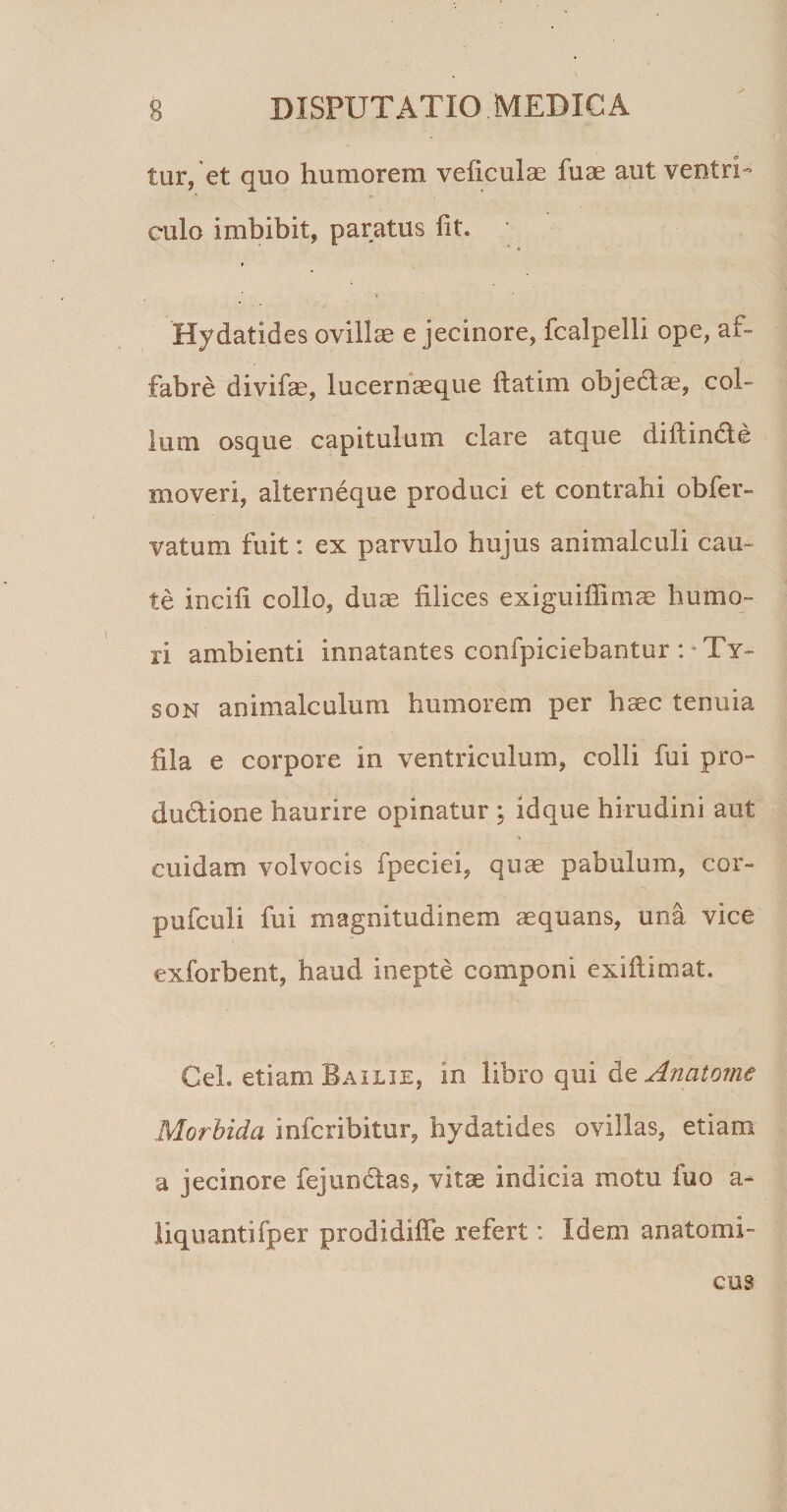 tur, et quo humorem veliculae fuae aut ventri¬ culo imbibit, paratus fit. Hydatides ovillas e jecinore, fcalpelli ope, af¬ fabre divifas, lucernaeque ftatim objedtae, col¬ lum osque capitulum clare atque diftincle moveri, alterneque produci et contrahi obfer- vatum fuit: ex parvulo hujus animalculi cau¬ te incili collo, duae filices exiguifiimae humo¬ ri ambienti innatantes confpiciebantur i'Ty¬ son animalculum humorem per haec tenuia fila e corpore in ventriculum, colli fui pro» dudione haurire opinatur ; idque hirudini aut cuidam volvocis fpeciei, quae pabulum, cor- pufculi fui magnitudinem aequans, una vice exforbent, haud inepte componi exifiimat. Gei. etiam Bailie, in Xihxo qui dit An at orne Morbida infcribitur, hydatides ovillas, etiam a jecinore fejundas, vitae indicia motu fuo a- liquantifper prodidiffe refert: Idem anatomi¬ cus