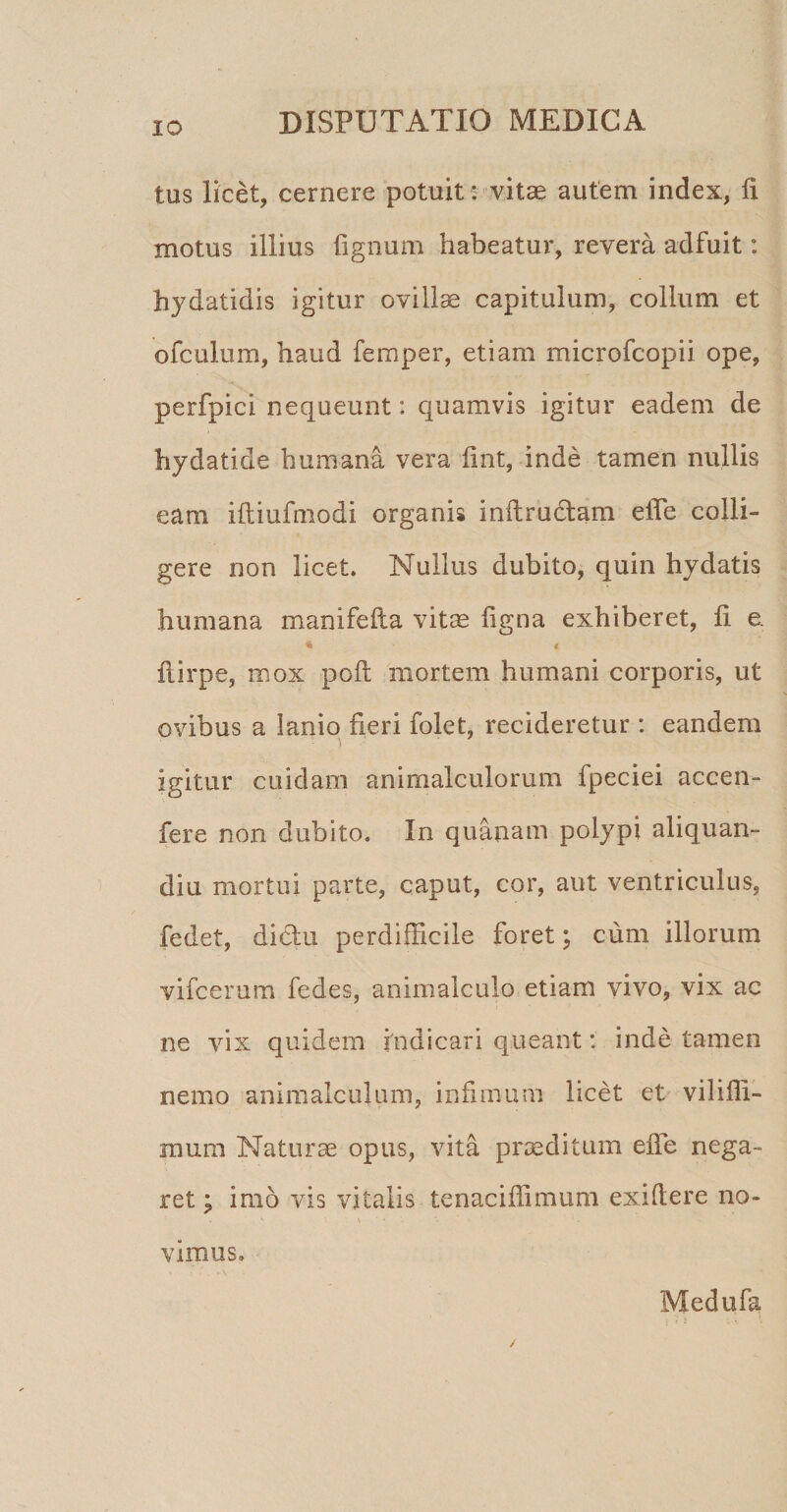 IO tus licet, cernere potuit; vitae autem index, fi motus illius fignum habeatur, revera adfuit: hydatidis igitur ovillae capitulum, collum et ofculum, haud femper, etiam microfcopii ope, perfpici nequeunt: quamvis igitur eadem de hydatide humana vera fint, inde tamen nullis eam iftiufmodi organis inftrudlam elTe colli¬ gere non licet. Nullus dubito, quin hydatis humana manifefta vitae figna exhiberet, fi e. 4 * ftirpe, mox poft mortem humani corporis, ut ovibus a lanio fieri folet, recideretur : eandem igitur cuidam animalculorum fpeciei accen- fere non dubito. In quanam polypi aliquan- diu mortui parte, caput, cor, aut ventriculus, fedet, didiu perdifficile foret; cum illorum vifcerum fedes, animalculo etiam vivo, vix ac ne vix quidem indicari queant: inde tamen nemo animalculum, infimum licet et vilifli- mum Naturae opus, vita praeditum efie nega¬ ret ; imo vis vitalis tenaciflimum exifiere no¬ vimus. Medufa