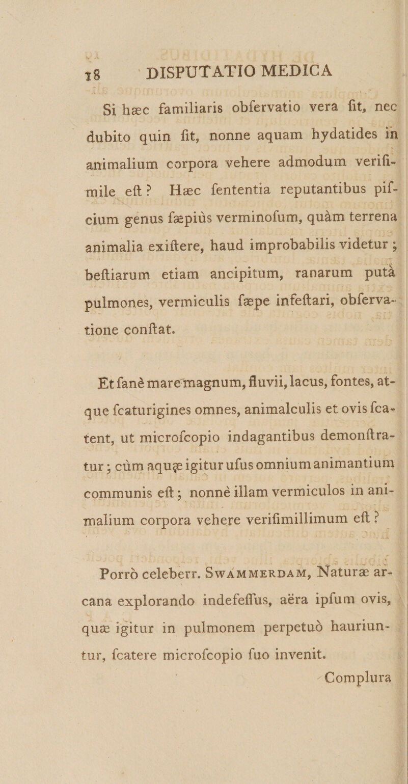 Si haec familiaris obfervatio vera fit, nec dubito quin fit, nonne aquam hydatides ih animalium corpora vehere admodum verili- mile eft ? Haec fententia reputantibus pif- cium genus faepius verminofum, quam terrena animalia exiftere, haud improbabilis videtur befliarum etiam ancipitum, ranarum put^ pulmones, vermiculis faepe infeftari, obferva- tione conflat. Et fan^ mare magnum, fluvii, lacus, fontes, at¬ que fcaturigines omnes, animalculis et ovis fca- tent, ut microfcopio indagantibus demonftra- tur; cum aqu^e igitur ufus omnium animantium communis eft; nonne illam vermiculos in ani¬ malium corpora vehere veriftmillimum eft ? Porro celeberr. Swammerdam, Naturi ar¬ cana explorando indefeflus, aera ipfum ovis, quas igitur in pulmonem perpetuo hauriun¬ tur, fcatere microfcopio fuo invenit. Complura V# •