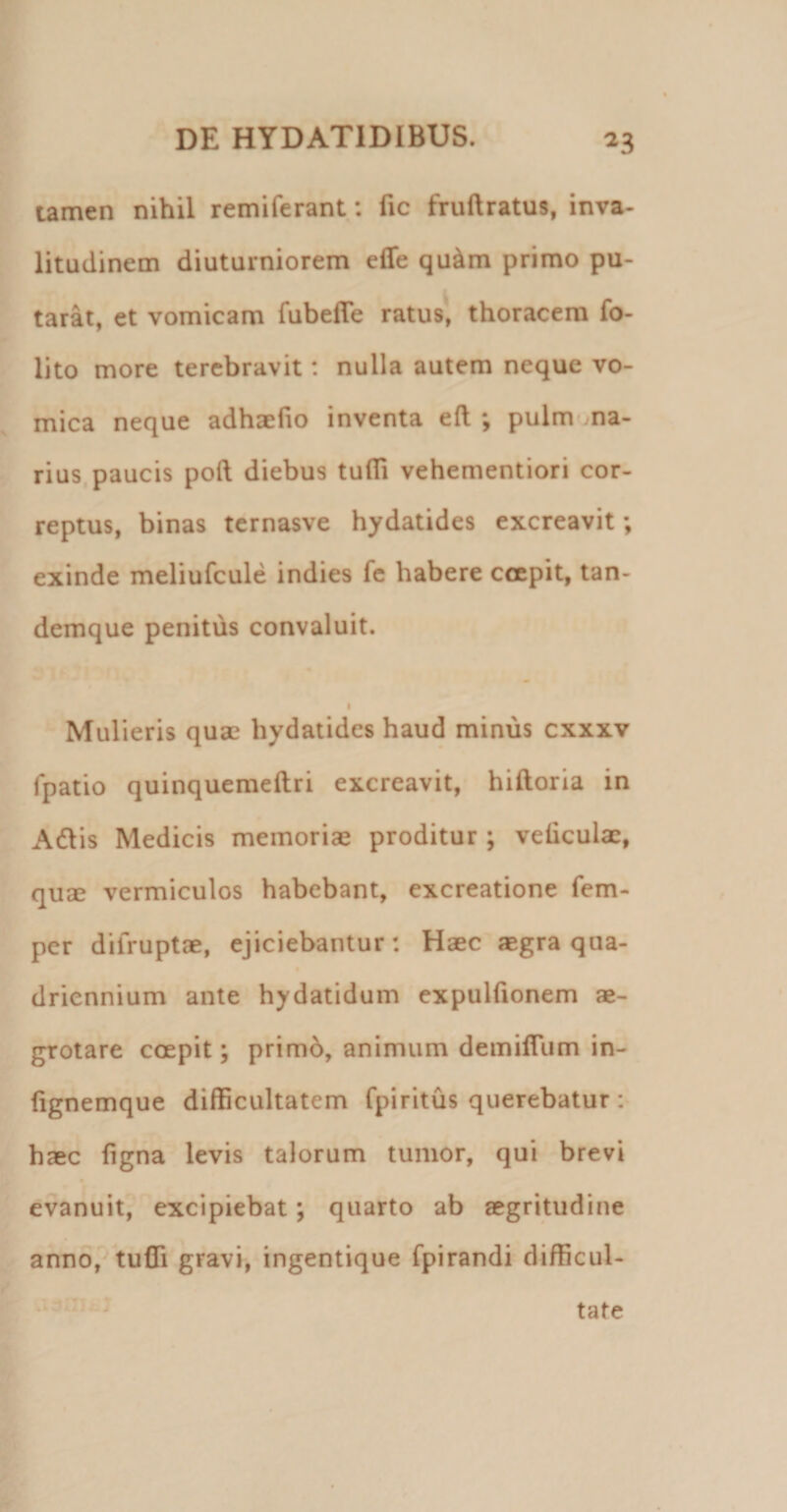 tamen nihil remiferant; fic fruftratus, inva- litudinem diuturniorem elfe qu^m primo pu- tarat, et vomicam fubefle ratus, thoracem fo- lito more terebravit: nulla autem neque vo¬ mica neque adhaelio inventa eft ; pulm ma¬ rius, paucis poft diebus tulTi vehementiori cor¬ reptus, binas ternasve hydatides excreavit; exinde meliufcule indies fc habere ccepit, tan- demque penitus convaluit. I Mulieris quae hydatides haud minus cxxxv fpatio quinquemeftri excreavit, hiftoria in Adlis Medicis memoriae proditur ; veiiculae, quae vermiculos habebant, excreatione fem- per difruptae, ejiciebantur: Haec aegra qua- $ driennium ante hydatidum expulfionem ae¬ grotare coepit; primb, animum demifllim in- (ignemque difficultatem fpiritus querebatur: haec figna levis talorum tumor, qui brevi evanuit, excipiebat; quarto ab aegritudine ann6,'^tufli gravi, ingentique fpirandi difficul- tate