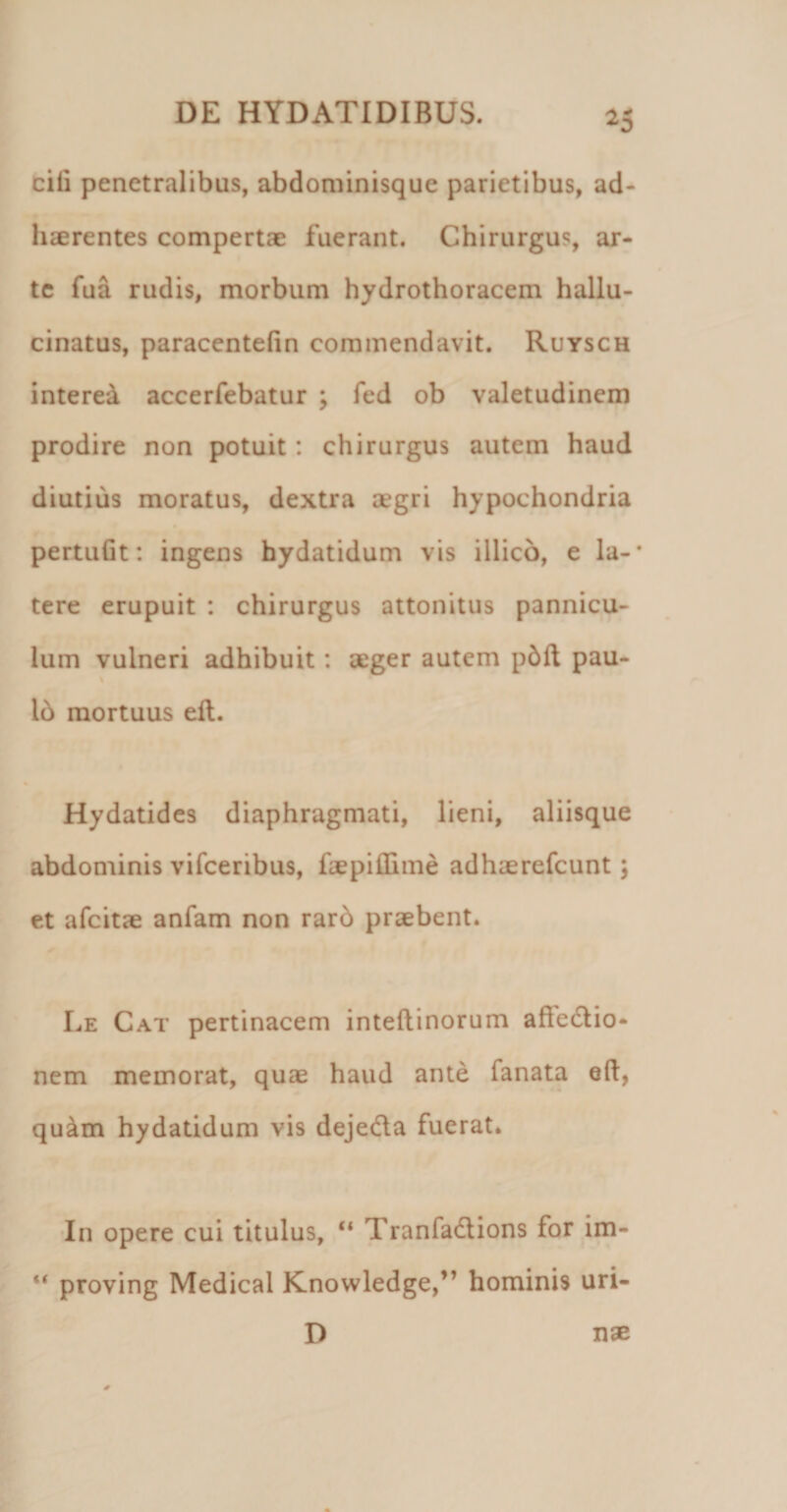 ^5 cili penetralibus, abdominisque parietibus, ad¬ haerentes compertae fuerant. Chirurgus, ar¬ te fua rudis, morbum hydrothoracem hallu- cinatus, paracentehn commendavit. Ruysch interet accerfebatur ; fed ob valetudinem prodire non potuit: chirurgus autem haud diutius moratus, dextra aegri hypochondria pertuGt: ingens hydatidum vis illico, e la-* tere erupuit : chirurgus attonitus pannicu¬ lum vulneri adhibuit: aeger autem p5ft pau- 16 mortuus ell. Hydatides diaphragmati, lieni, aliisque abdominis vifceribus, faepiffime adhaerefcunt; et afcitae anfam non rar6 praebent. Le Cat pertinacem inteftinorum affedlio- nem memorat, quae haud ante fanata eft, qu^m hydatidum vis dejeda fuerat. ’In opere cui titulus, Tranfadlions for im- “ proving Medical Knowledge,” hominis uri¬ nae D