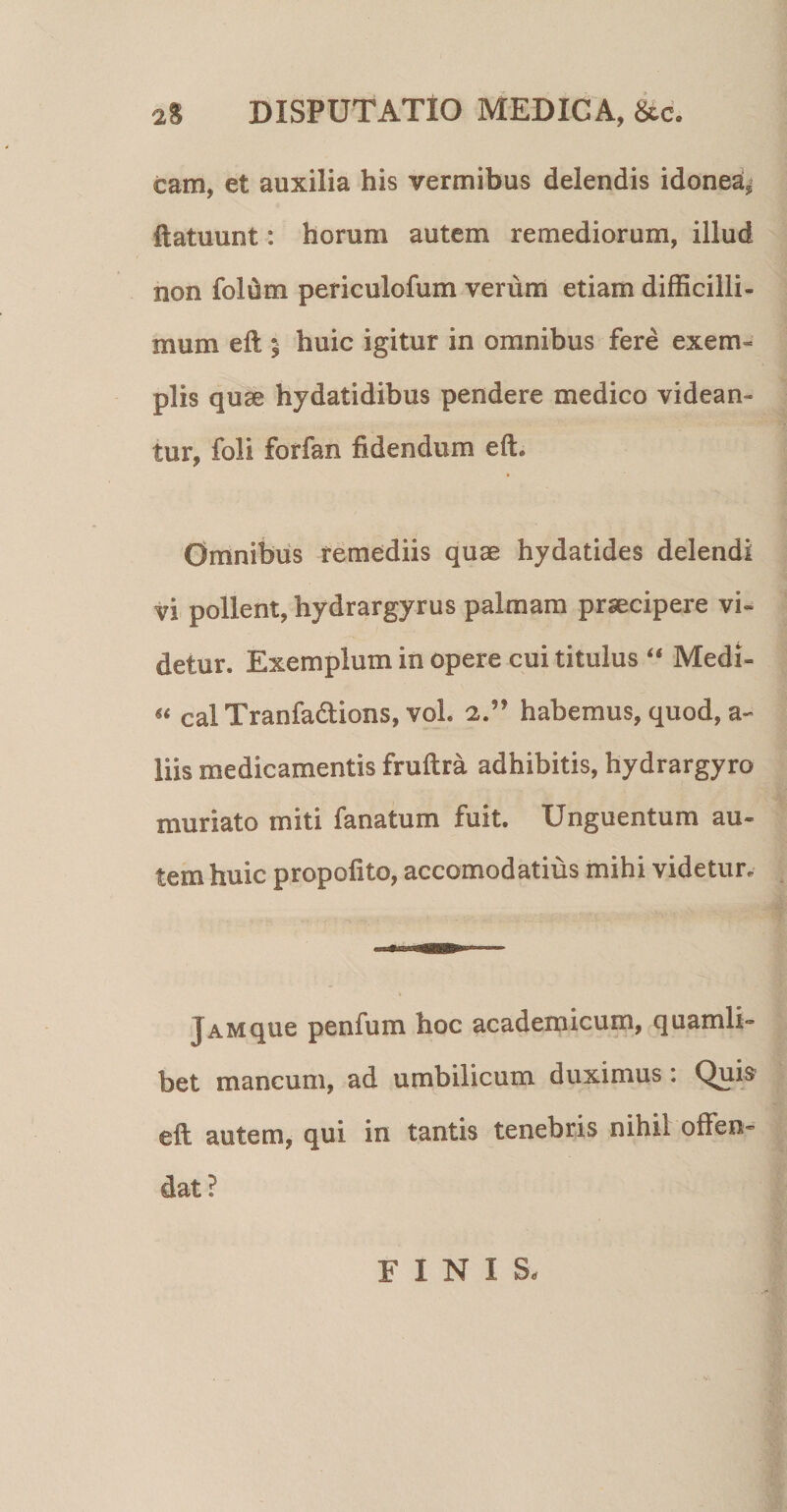 2% DISPUTATIO MEDICA, 6cc. cam, et auxilia his vermibus delendis idonea,’ ftatuunt: horum autem remediorum, illud non folum periculofum verum etiam difficilli¬ mum eft ^ huic igitur in omnibus fere exem« piis quse hydatidibus pendere medico videan¬ tur, foli forfan fidendum eft. Omnibus remediis quae hydatides delendi vi pollent, hydrargyrus palmam praecipere vi¬ detur. Exemplum in opere cui titulus “ Medi- cal Tranfadions, vol. 2.” habemus, quod, a- liis medicamentis fruftra adhibitis, hydrargyro muriato miti fanatum fuit. Unguentum au¬ tem huic propofito, accomodatius mihi videtur. Jam que penfum hoc academicum, quamli¬ bet mancum, ad umbilicum duximus: Qui^ eft autem, qui in tantis tenebris nihil offen¬ dat? FINIS.