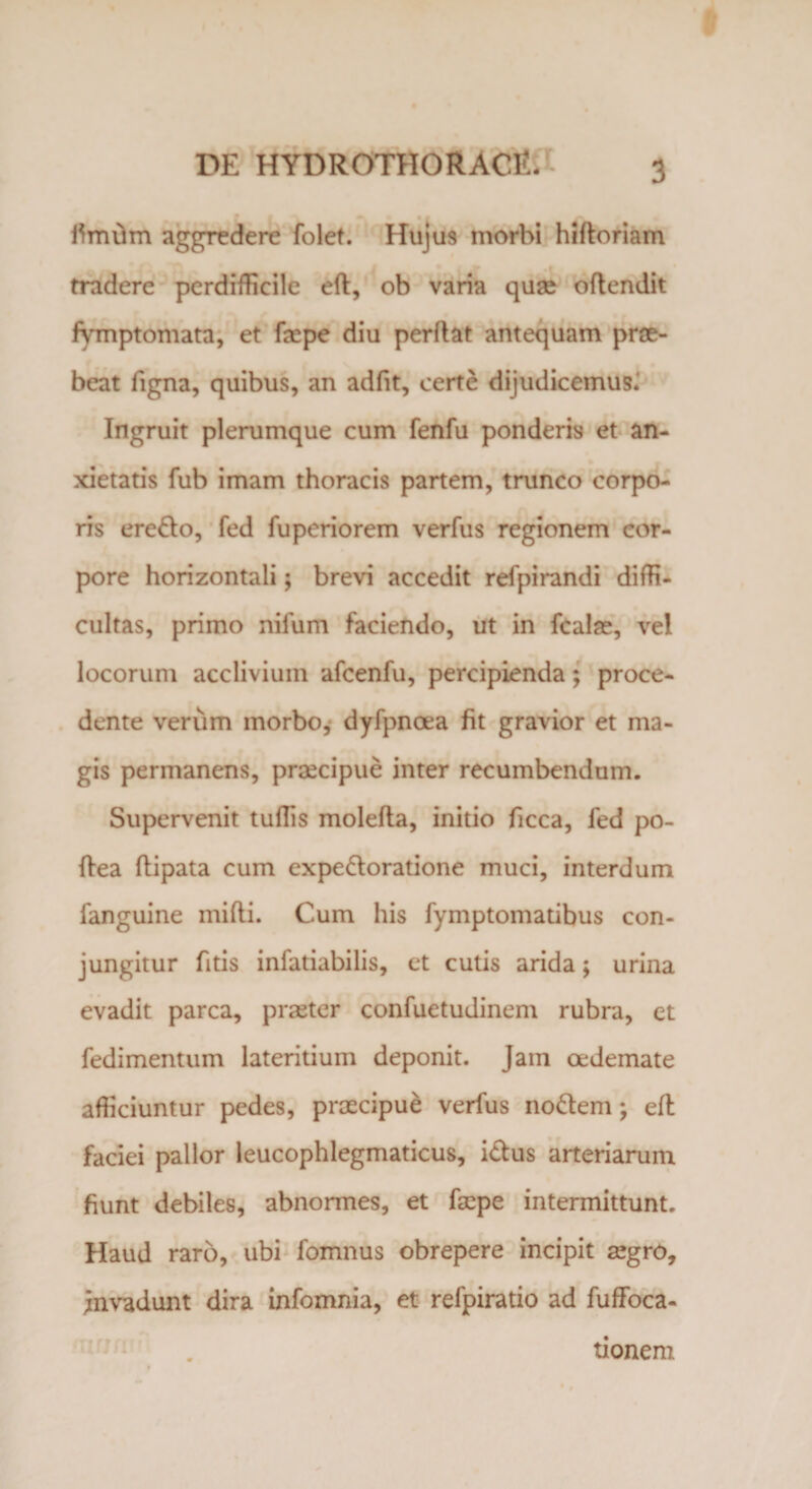 iimiim aggredere folet. Hujus morbi hiftoriam tradere perdifficile eft, ob varia quae oftendit fymptomata, et faepe diu perflat antequam prae¬ beat figna, quibus, an adfit, certe dijudicemus.' Ingruit plerumque cum fenfu ponderis et an¬ xietatis fub imam thoracis partem, trunco corpo¬ ris eredo, fed fuperiorem verfus regionem cor¬ pore horizontali; brevi accedit refpirandi diffi¬ cultas, primo nilum faciendo, ut in fcalae, vel locorum acclivium afcenfu, percipienda; proce¬ dente verum morbo, dyfpnoea fit gravior et ma¬ gis permanens, praecipue inter recumbendum. Supervenit tuflis molefla, initio ficca, fed po- ftea flipata cum expedoratione muci, interdum fanguine milii. Cum his fymptomatibus con¬ jungitur fitis infatiabilis, et cutis arida; urina evadit parca, praeter confuetudinem rubra, et fedimentum lateritium deponit. Jam oedemate afficiuntur pedes, praecipue verfus nodem; eft faciei pallor leucophlegmaticus, idus arteriarum fiunt debiles, abnormes, et faepe intermittunt. Haud raro, ubi fomnus obrepere incipit aegro, invadunt dira infomnia, et refpiratio ad fuffoca- tionem