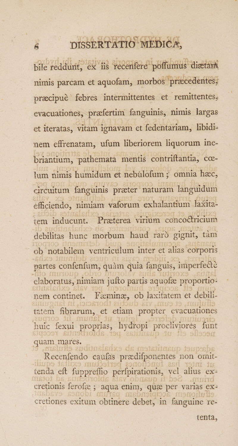 bile reddunt, ex iis recenfere poffumus diastaiA nimis parcam et aquofam, morbos praecedentes, praecipue febres intermittentes et remittentes^ evacuationes, praefertim fanguinis, nimis largas et iteratas, vitam ignavam et fedentariam, libidi¬ nem effrenatam, ufum liberiorem liquorum ine¬ briantium, pathemata mentis contriftantia, coe¬ lum nimis humidum et nebulofum omnia haec. circuitum fanguinis praeter naturam languidum efficiendo, nimiam vaforum exhalantium laxita¬ tem inducunt. Praeterea virium concodiricium debilitas hunc morbum haud raro gignit, tam ob notabilem ventriculum inter et alias corporis partes confenfum, quam quia fanguis, imperfeae elaboratus, nimiam jufto partis aquofae proportio- nem continet. Feeminae, ob laxitatem et debili- ■ ' rrmlrrftai tatem fibrarum, et etiam propter evacuationes JiUiC fexui proprias, hydropi procliviores funt quam mares. Recenfendo caufas prsedifponentes non omit¬ tenda eft fuppreffio perfpirationis, vel alius ex- cretionis ferofse ; aqua enim, quse per varias ex- oitrtc • ■ cretiones exitum obtinere debet, in fanguine re¬ tenta,