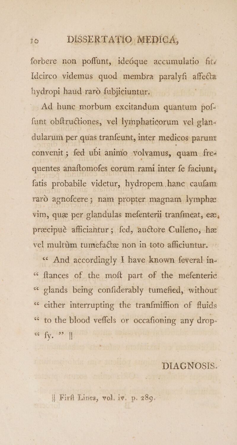 forbere non poffunt, ideoque accumulatio fit/ Idcirco videmus quod membra paralyfi affedta hydropi haud raro fubjiciuntur. Ad hunc morbum excitandum quantum pofi / funt obftrudliones, vel lymphaticorum vel glan¬ dularum per quas tranfeunt, inter medicos parunt / convenit; fed ubi animo volvamus, quam fre¬ quentes anaftomofes eorum rami inter fe faciunt, fatis probabile videtur, hydropem. hanc caufant raro agnofcere; nam propter magnam lymphae _ * - . t - - v — • ' : -r- ■ • vim, quae per glandulas mefenterii tranfmeat, eae^ praecipue afficiantur; fed, audiere Culieno, hae vel multum tumefacite non in toto afficiuntur. And accordingly I have known feveral in- u ftances of the mofl part of the mefenteric glands being confiderably tumefied, without either interrupting the tranfmiffion of fluids “ to the blood veffels or occafioning any drop- * fy. ” II DIAGNOSIS, jj. Firft Lines, vol. p. 289,