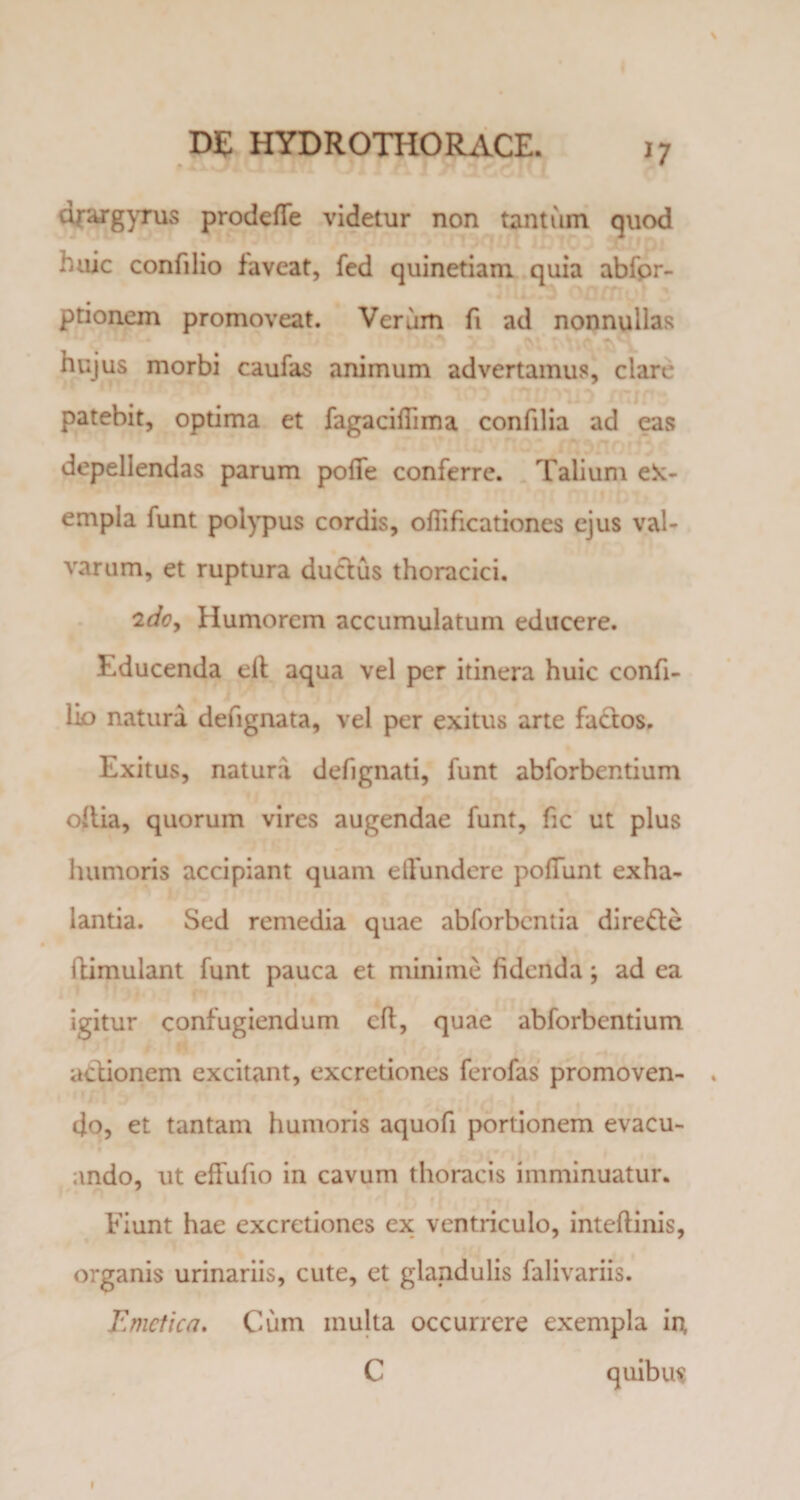 drargyrus prodeffe videtur non tantum quod huic confilio faveat, fed quinetiam quia abfpr- ptionem promoveat. Verum fi ad nonnullas hujus morbi caufas animum advertamus, clare patebit, optima et fagacifTuna confilia ad eas depellendas parum poffe conferre. Talium ek- empla funt polypus cordis, ofiificationes ejus val¬ varum, et ruptura ductus thoracici. 2do. Humorem accumulatum educere. Educenda elt aqua vel per itinera huic confi- lio natura defignata, vel per exitus arte factos. Exitus, natura defignati, funt abforbentium oltia, quorum vires augendae funt, fic ut plus humoris accipiant quam effundere poffunt exha¬ lantia. Sed remedia quae abforbcntia dire&amp;e ilimulant funt pauca et minime fidenda; ad ea igitur confugiendum cft, quae abforbentium actionem excitant, excretiones ferofas promoven- . 4o, et tantam humoris aquofi portionem evacu¬ ando, ut effufio in cavum thoracis imminuatur. Fiunt hae excretiones ex ventriculo, inteftinis, organis urinariis, cute, et glandulis falivariis. Emetica. Cum inulta occurrere exempla in, C quibus I