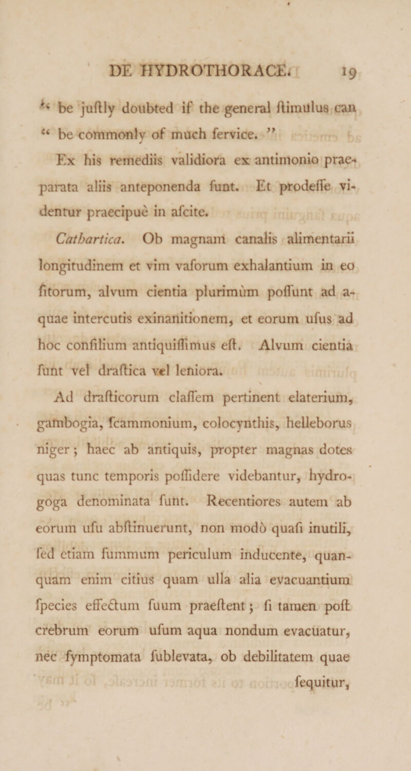 be juftly doubted if the general ilimillus can “ be commontv of much fervice. ” J Ex his remediis validiora ex antimonio prae¬ parata aliis anteponenda funt. Et prodeffe vi¬ dentur praecipue in afeite. Catbartica. Ob magnam canalis alimentarii longitudinem et vim vaforum exhalantium in eo fitorum, alvum cientia plurimum poliunt ad a- quae intercutis exinanitionem, et eorum ufus ad hoc confilium antiquilTimus eft. Alvum cientia funt vel draftica vel leniora. Ad drafticorum clalTem pertinent elaterium, gambogia, fcammonium, colocynthis, helleborus niger; haec ab antiquis, propter magnas dotes quas tunc temporis poflidere videbantur, hydro- goga denominata funt. Recentiores autem ab eorum ufu abftinuerunt, non modo quafi inutili, fed etiam fummum periculum inducente, quan- quam enim citius quam ulla alia evacuantium fpecies effe&amp;um fuum praeflent; fi tamen poft crebrum eorum ufum aqua nondum evacuatur, nec fymptomata fublevata, ob debilitatem quae fequitur,