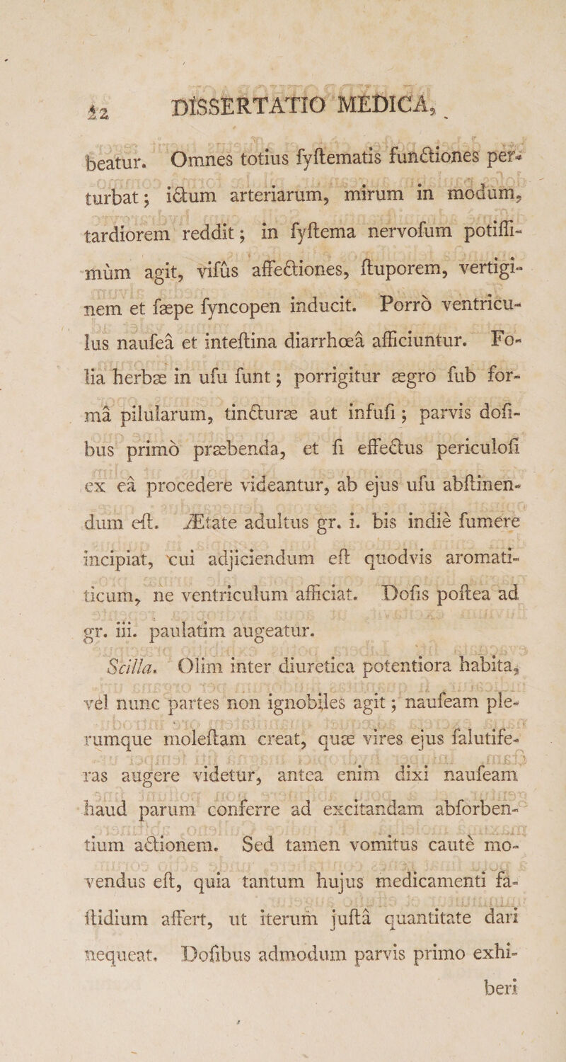 beatur. Omnes totius fyflematis fun&amp;iones per»* turbat; idtum arteriarum, mirum in modum, tardiorem reddit; in fyftema nervofum potiffi- murn agit, vifus affe&amp;iones, ftuporem, vertigi¬ nem et fsepe fyncopen inducit. Porro ventricu¬ lus naufea et inteftina diarrhoea afficiuntur. Fo¬ lia herbas in ufu funt; porrigitur aegro fub for¬ ma pilularum, tindurss aut infufi; parvis dofi- bus primo praebenda, et fi effe&amp;us periculofi ex ea procedere videantur, ab ejus ufu abflinen- dum eft. iEtate adultus gr. i. bis indie fumere Incipiat, xui adjiciendum eft qtiodvis aromati- ticum, ne ventriculum afficiat. Dofts poftea ad gr. iii. paulatim augeatur. Scilla, Olim inter diuretica potentiora habita, vel nunc partes non ignobiles agit; naufeam ple¬ rumque moleftam creat, quae vires ejus falutife- ras augere videtur, antea enim dixi naufeam haud parum conferre ad excitandam abforben- tium adfionem. Sed tamen vomitus caute mo~ vendus eft, quia tantum hujus medicamenti fa- ftidium affert, ut iterum jufta quantitate dari nequeat, Dofibus admodum parvis primo exhi¬ beri