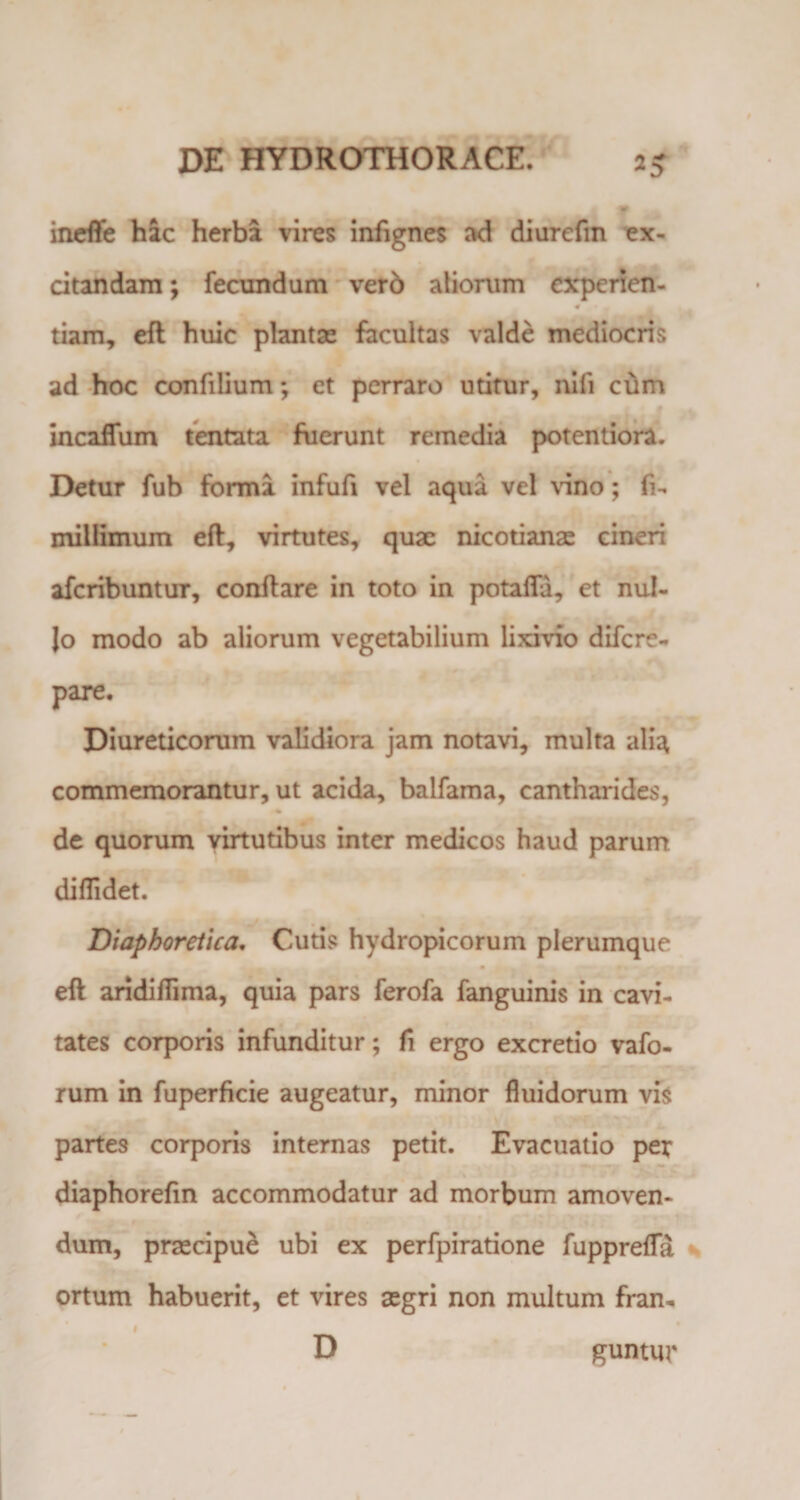 ineffe hac herba vires infignes ad diurefm ex¬ citandam ; fecundum verd aliorum cxperien- •0 tiam, eft huic plantae facultas valde mediocris ad hoc confilium; et perraro utitur, nili cum incaflum tentata fuerunt remedia potentiora. Detur fub forma infufi vel aqua vel vino; li- millimum eft, virtutes, quae nicotianae cineri afcribuntur, conftare in toto in potafla, et nul- Jo modo ab aliorum vegetabilium lixfvfo difcre- pare. Diureticorum validiora jam notavi, multa alia commemorantur, ut acida, balfama, cantharides, de quorum virtutibus inter medicos haud parum diffidet. Diaphoretica. Cutis hydropicorum plerumque eft aridiffima, quia pars ferofa fanguinis in cavi¬ tates corporis infunditur; li ergo excretio vafo- rum in fuperfkie augeatur, minor fluidorum vis partes corporis internas petit. Evacuatio per diaphorefin accommodatur ad morbum amoven¬ dum, praecipue ubi ex perfpiratione fupprefla ortum habuerit, et vires aegri non multum fran- D guntur