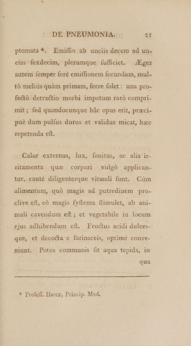 ptomata *. Emiflio ab unciis decem ad un¬ cias fexdecim, plerumque fufticiet. HEger autem femper fere emiflionem fecundam, mul- tb melius quam primam, ferre folet: una pro- fedo detratftio morbi impetum rard compri¬ mit ; fed quandocunque hac opus erit, praeci¬ pue dum pulfus durus et validus micat, haec / repetenda eft. Calor externus, lux, fonitus, ac alia ir¬ ritamenta quae corpori vulgb applican¬ tur, caute diligenterque vitandi funt. Cum alimentum, qub magis ad putredinem pro¬ clive eft, eb magis fyftema ftimulet, ab ani¬ mali cavendum eft ; et vegetabile in locum ejus adhibendum eft. Eructus acidi dulces- que, et deco&amp;a c farinaceis, optime conve¬ niunt. Potus communis fit aqua tepida, in % qua * Profeff. Home, Prineip. Med. I