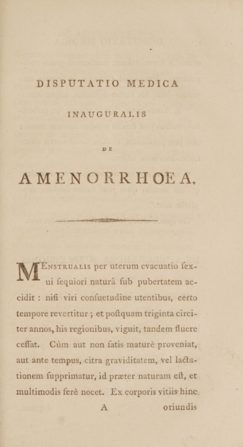 INAUGURAI.IS U E AMENORRHOEA. T^M“Enstrualis per uterum evacuatio fex- ui fequiori natura fub pubertatem ac¬ cidit : nifi viri confuetudine utentibus, certo tempore revertitur ; et poftquam triginta circi¬ ter annos, his regionibus, viguit, tandem fluere ceflat. Cum aut non fatis mature proveniat, aut ante tempus, citra graviditatem, vel lacta¬ tionem fupprimatur, id praeter naturam eft, et multimodis fere nocet. Ex corporis vitiis hinc. A oriundis