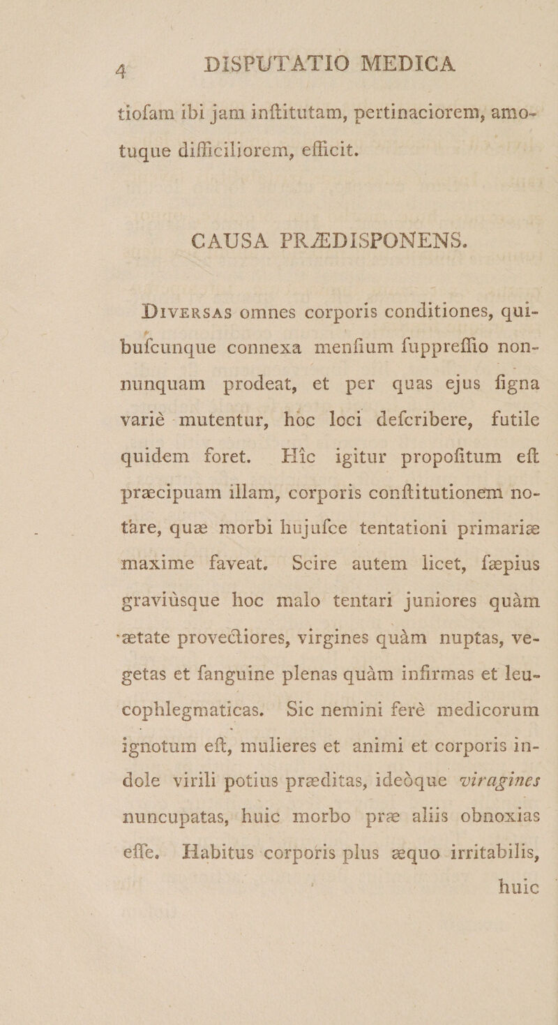 tiofam ibi jam inftitutam, pertinaciorem, amo- tuqne difficiliorem, efficit. CAUSA PR2EDISPONENS. Diversas omnes corporis conditiones, qui- bufcunque connexa me nilum fuppreffio non- nunquam prodeat, et per quas ejus figna varie mutentur, hoc Icci defcribere, futile quidem foret. Hic igitur propofitum efl praecipuam illam, corporis conftitutionem no¬ tare, quae morbi hujufce tentationi primariae maxime faveat. Scire autem licet, faepius graviusque hoc malo tentari juniores quam aetate provectiores, virgines quam nuptas, ve¬ getas et fanguine plenas quam infirmas et leu~ cophlegmaticas. Sic nemini fere medicorum ignotum eft, mulieres et animi et corporis in¬ dole virili potius praeditas, idebque viragines nuncupatas, huic morbo prae aliis obnoxias effe* Habitus corporis plus sequo irritabilis, huic