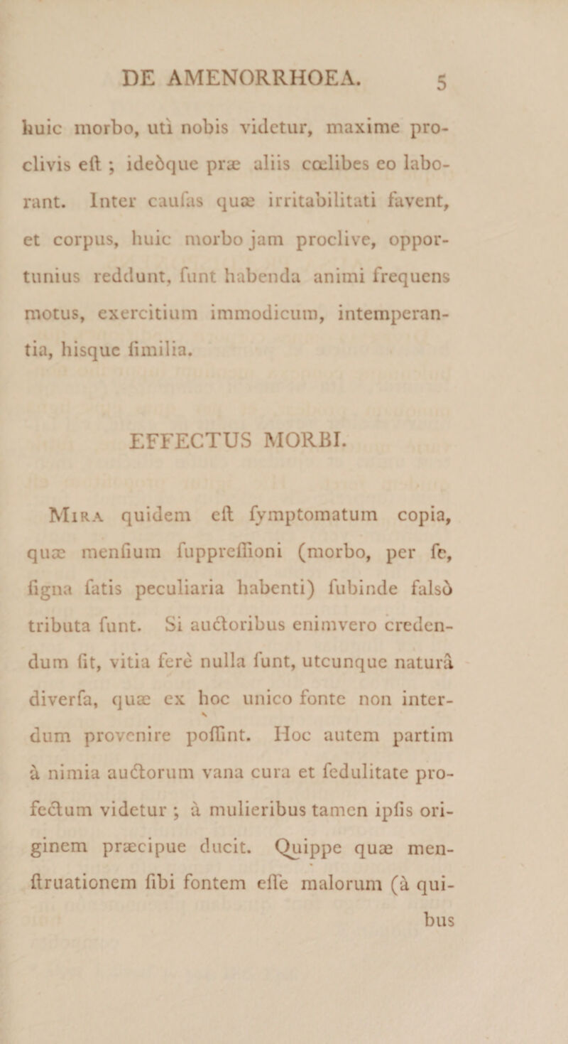 huic morbo, uti nobis videtur, maxime pro¬ clivis ell ; idedque prae aliis cadibes eo labo¬ rant. Inter caufas quae irritabilitati favent, et corpus, huic morbo jam proclive, oppor¬ tunius reddunt, funt habenda animi frequens motus, exercitium immodicum, intemperan¬ tia, hisque iimilia. EFFECTUS MORBI. Mira quidem eft fymptomatum copia, quae menfium fupprefiioni (morbo, per fe, ligna fatis peculiaria habenti) fubinde falso tributa funt. Si auctoribus enimvero creden¬ dum (it, vitia fere nulla lunt, utcunque natura diverfa, quae ex hoc unico fonte non inter- \ dum provenire poffint. IIoc autem partim a nimia au&amp;orum vana cura et fedulitate pro- fe&amp;um videtur ; a mulieribus tamen iplis ori¬ ginem praecipue ducit. Quippe quae men- % limationem fibi fontem elTe malorum (a qui¬ bus