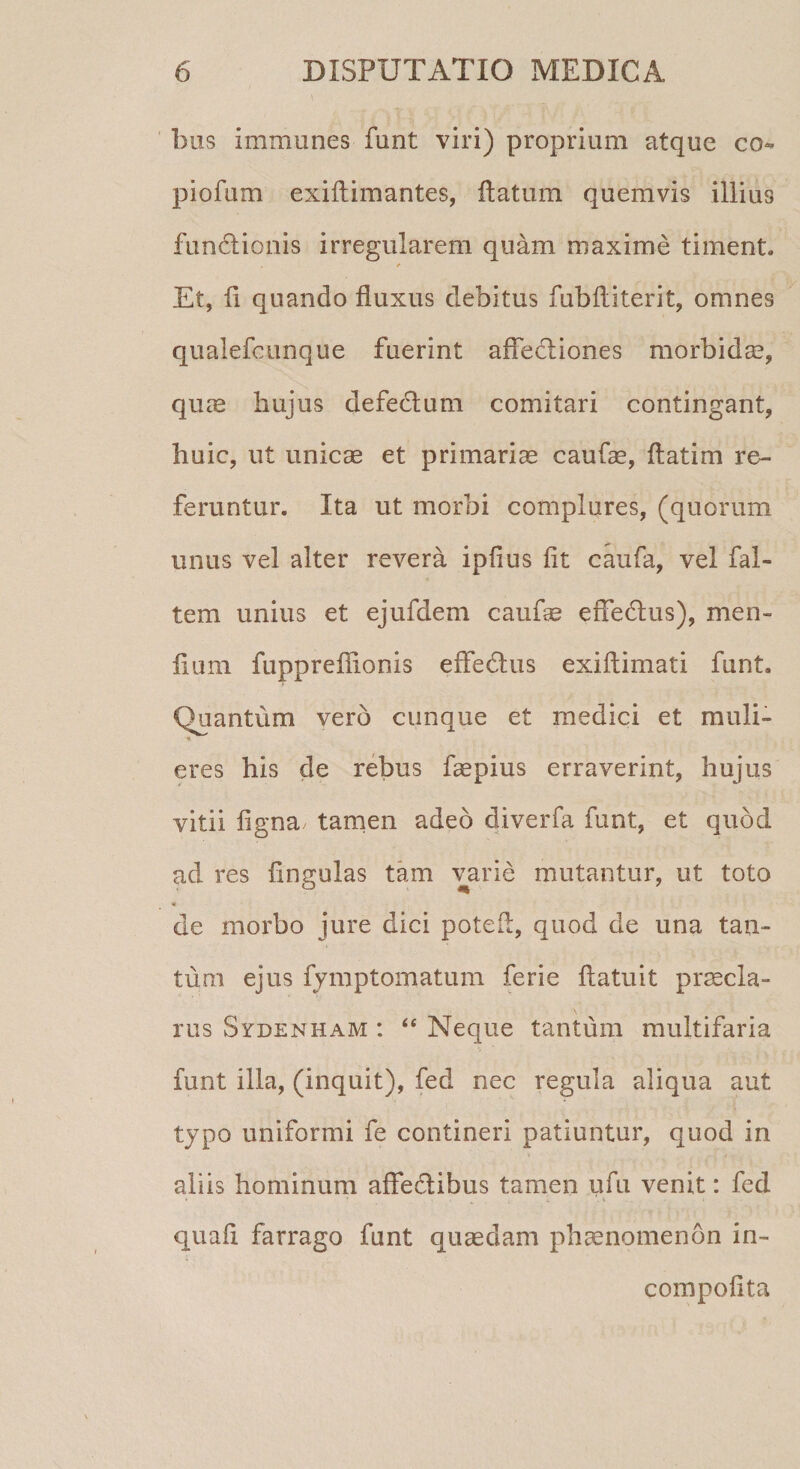 bus immanes funt viri) proprium atque co¬ pi ofum exiftimantes, flatum quemvis illius functionis irregularem quam maxime timent. Et, fi quando fluxus debitus fubfliterit, omnes qualefcunque fuerint affedtiones morbidae, quae hujus defedtum comitari contingant, huic, ut unicae et primariae caufae, flatim re¬ feruntur. Ita ut morbi complures, (quorum unus vel alter revera ipfius fit caufa, vel fal- tem unius et ejufdem caufae effedtus), men- fium fuppreflionis effectus exiftimati funt. Quantum vero cunque et medici et muli- *. eres his de rebus faepius erraverint, hujus vitii figna, tamen adeo diverfa funt, et quod ad res fingulas tam varie mutantur, ut toto * de morbo jure dici poteft, quod de una tan¬ tum ejus fymptomatum ferie flatuit praecla¬ rus Svdenham : “ Neque tantum multifaria funt illa, (inquit), fed nec regula aliqua aut typo uniformi fe contineri patiuntur, quod in aliis hominum affedtibus tamen ufu venit: fed quafi farrago funt quaedam phaenomenon in- compofita