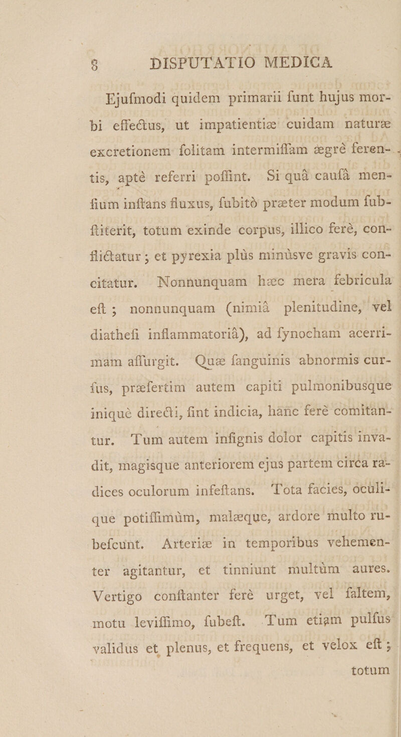 Ejufmodi quidem primarii funt hujus mor¬ bi effe&amp;us, ut impatientiae cuidam naturae excretionem foiitam intermiflam aegre feren¬ tis, apte referri poffint. Si qua caufa men- '/C iium inftans fluxus, fubitd praeter modum fub- fliterit, totum exinde corpus, illico fere, con- flidatur • et pyrexia plus minusve gravis con¬ citatur. Nonnunquam haec mera febricula eil ; nonnunquam (nimia plenitudine, vel diatheli inflammatoria), ad fynocham acerri¬ mam afllirgit. Quae fanguinis abnormis cur- fus, praefertim autem capiti pulmonibusque inique direthi, fint indicia, hanc fere comitln- tur. Tum autem infignis dolor capitis inva¬ dit, magisque anteriorem ejus partem circa ra¬ dices oculorum infeftans. Tota facies, oculi¬ que potiffimum, malaeque, ardore multo ru- befcunt. Arteriae in temporibus vehemen¬ ter agitantur, et tinniunt multum aures. Vertigo conftanter fere urget, vel faltem, .motu leviffimo, fubeft. Tum eti^m pulfus validus et plenus, et frequens, et velox cft j totum