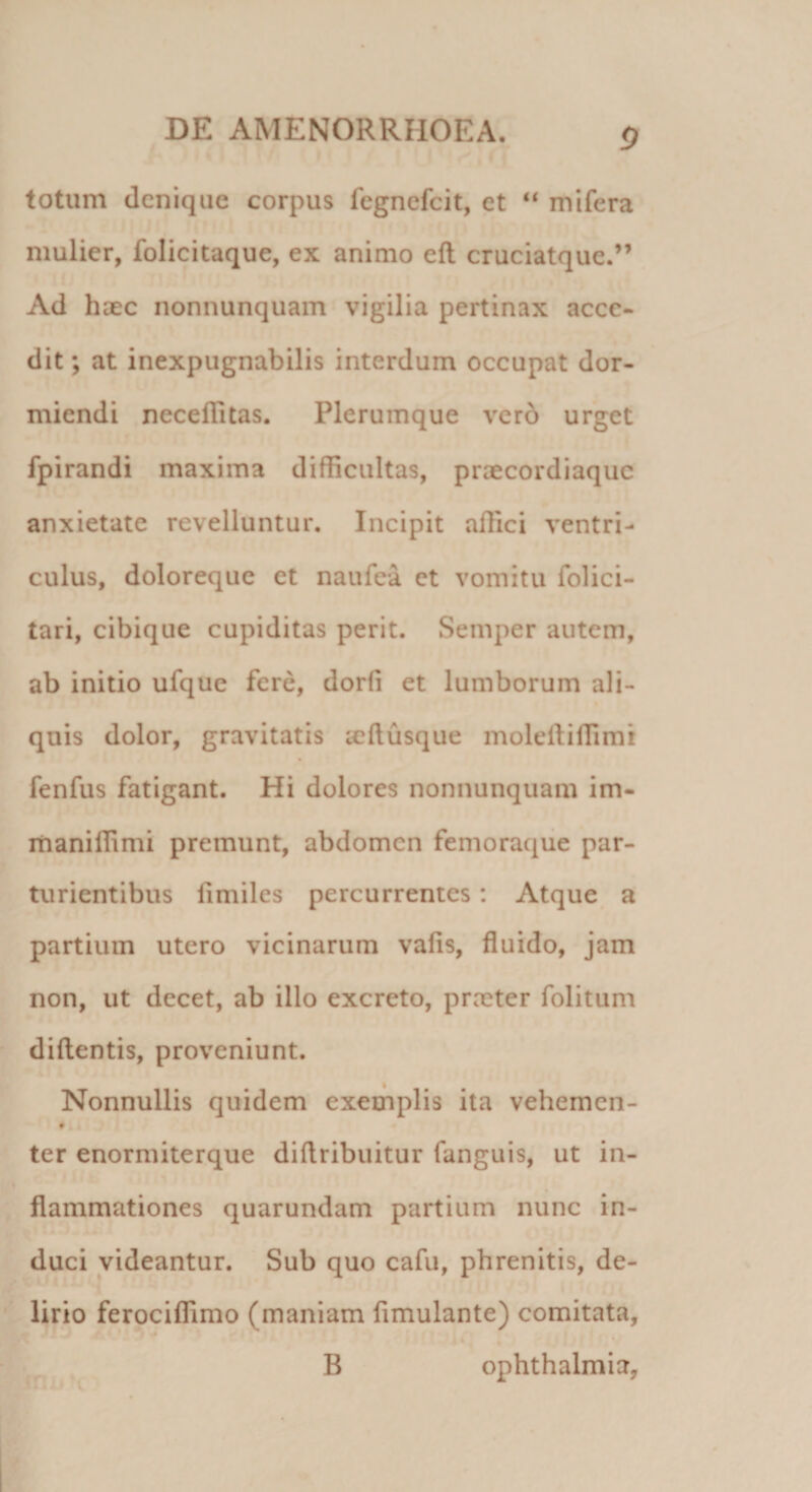 totum denique corpus fegnefeit, et “ mifera mulier, folicitaque, ex animo eft cruciatque.” Ad haec nonnunquam vigilia pertinax acce¬ dit ; at inexpugnabilis interdum occupat dor¬ miendi neceffitas. Plerumque vero urget fpirandi maxima difficultas, praecordiaque anxietate revelluntur. Incipit affici ventri¬ culus, doloreque et naufea et vomitu folici- tari, cibique cupiditas perit. Semper autem, ab initio ufque fere, dorfi et lumborum ali¬ quis dolor, gravitatis teflusque moleftiffimi fenfus fatigant. Hi dolores nonnunquam im- maniffimi premunt, abdomen femoraque par¬ turientibus limiles percurrentes: Atque a partium utero vicinarum vaiis, fluido, jam non, ut decet, ab illo excreto, praeter folitum didentis, proveniunt. Nonnullis quidem exemplis ita vehemen- ter enormiterque diflribuitur fanguis, ut in¬ flammationes quarundam partium nunc in¬ duci videantur. Sub quo cafu, phrenitis, de¬ lirio ferociffimo (maniam fimulante) comitata, B Ophthalmia,