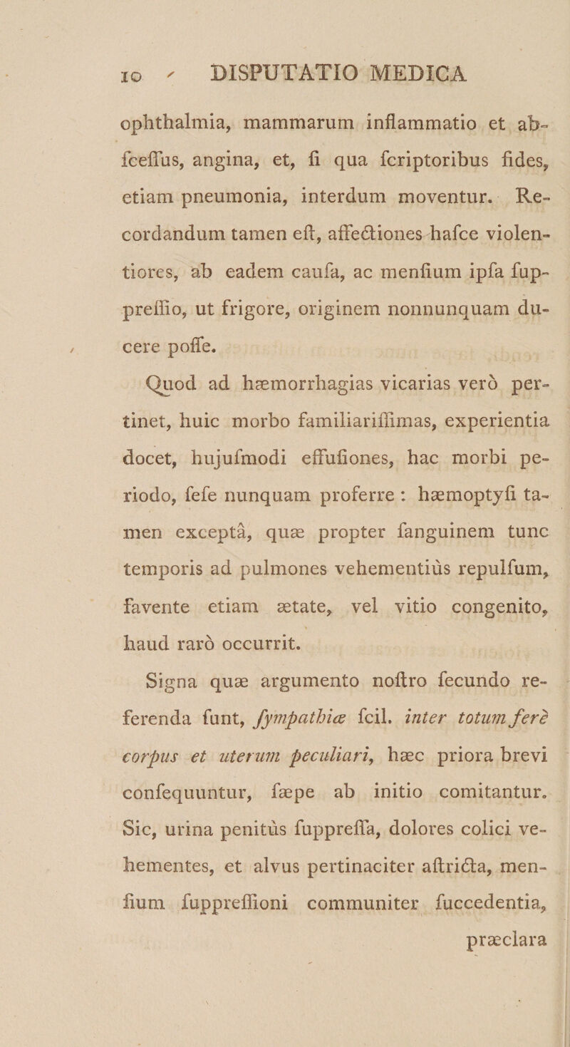 Ophthalmia, mammarum inflammatio et ab~ fceflus, angina, et, fi qua fcriptoribus fides, etiam pneumonia, interdum moventur. Re» cor dandum tamen eft, affedliones hafce violen¬ tiores, ab eadem caufa, ac menfium ipfa fup- prefiio, ut frigore, originem nonnunquam du¬ cere poffe. Quod ad haemorrhagias vicarias vero per¬ tinet, huic morbo familiariffimas, experientia docet, hujufmodi effufiones, hac morbi pe¬ riodo, fefe nunquam proferre : haemoptyfi ta¬ men excepta, quae propter fanguinem tunc temporis ad pulmones vehementius repulfum, favente etiam aetate, vel vitio congenito, haud raro occurrit. Signa quae argumento noftro fecundo re¬ ferenda funt, fympathice fcil. inter totum fere! corpus et uterum peculiari, haec priora brevi confequuntur, faepe ab initio comitantur. Sic, urina penitus fupprefia, dolores colici ve¬ hementes, et alvus pertinaciter aftridta, men¬ fium fuppreflioni communiter fuccedentia, praeclara