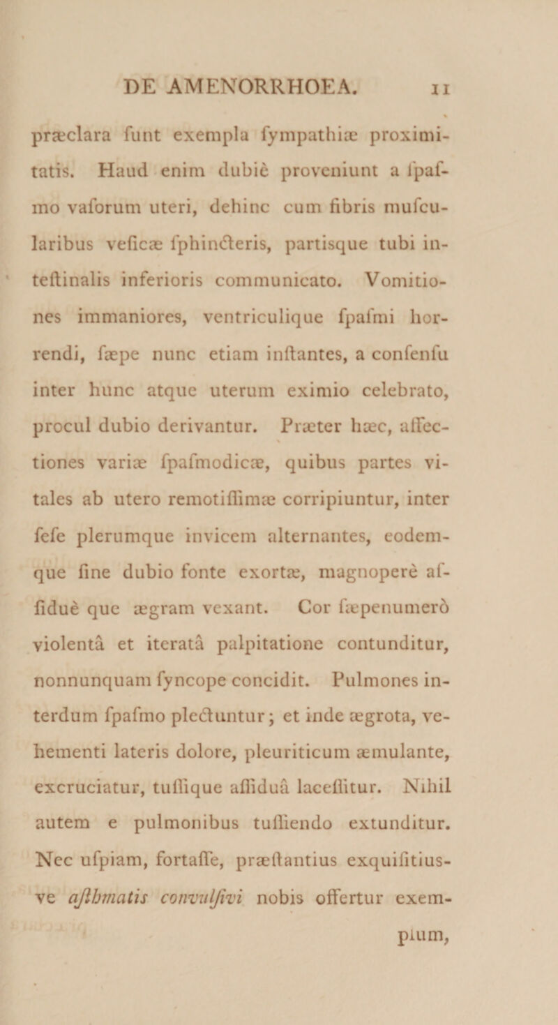 praeclara funt exempla fympathiae proximi¬ tatis. Haud enim dubie proveniunt a lpaf- mo vaforum uteri, dehinc cum libris mufcu- laribus veficae 1'phinoeris, partisque tubi in- teftinalis inferioris communicato. Vomitio¬ nes immaniores, ventriculique fpafmi hor¬ rendi, faepe nunc etiam initantes, a confenfu inter hunc atque uterum eximio celebrato, procul dubio derivantur. Praeter haec, ulFec- % tiones varice fpafmodicae, quibus partes vi¬ tales ab utero remotiflimce corripiuntur, inter fefe plerumque invicem alternantes, eodem- que fine dubio fonte exortte, magnopere af- fidue que aegram vexant. Cor faepenumerd violenta et iterata palpitatione contunditur, nonnunquam fyncope concidit. Pulmones in¬ terdum fpafmo pleduntur; et inde aegrota, ve¬ hementi lateris dolore, pleuriticum aemulante, excruciatur, tufiique aflidua laceflitur. Nihil autem e pulmonibus tulliendo extunditur. Nec ufpiam, fortaffe, praellantius exquifitius- ve a/lhmatis convulfivi nobis offertur exem¬ plum,