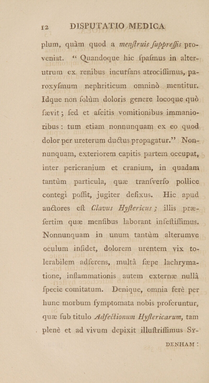 pium, quam quod a menjlruis fupprejfts pro¬ veniat. “ Quandoque hic fpafrnus ia alter¬ utrum ex renibus ineutfans atroci fiimus, pa- roxyfmum nephriticum omnino mentitur. Idque non folum doloris genere locoque quo faevit; fed et afcitis vomitionibus immanio¬ ribus : tum etiam nonnunquam ex eo quod dolor per ureterum dudus propagatur.” Non¬ nunquam, exteriorem capitis partem occupat, inter pericranium et cranium, in quadam tantum particula, quae tranfverfo pollice contegi p olfit, jugiter defixus. Hic apud audlores ell Clavus Byjiericus; illis prae- fertirn quae menfibus laborant infeftiffimus. Nonnunquam in unum tantum alterum ve oculum in fidet, dolorem urentem vix to¬ lerabilem adferens, multa faepe lachryma- tione, inflammationis autem externae nulla fpecic comitatum. Denique, omnia fere per hunc morbum fymptomata nobis proferuntur, quae fub titulo Adfeffiionum Byjlericarum, tam , plene et ad vivum depixit illuftriflimus Sy~ DENHAM !