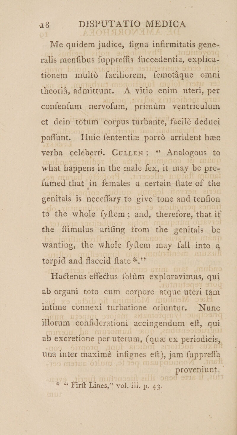 Me quidem judice, ligna infirmitatis gene¬ ralis menlibus fuppreffis fuccedentia, explica¬ tionem multo faciliorem, femotaque omni theoria, admittunt. A vitio enim uteri, per confenfum nervofum, primum ventriculum et dein totum corpus turbante, facile deduci poflunt. Huic fententiae porro arrident hasc verba celeberrh Cullen : “ Analogous to what happens in the male fex, it may be pre- fumed that in females a certain ftate of the i genitals is neceftary to give tone and tenuo a to the whole fyllem ; and, therefore, that if the ftimulus ariftng froni the genitals be wanting, the whole fyllem may fall into a torpid and flaccid ftate Hadenus effedus folum exploravimus, qui ab organi toto cum corpore atque uteri tam intime connexi turbatione oriuntur. Nunc . ' ' ; ; ’ i ■ ■ illorum confiderationi accingendum eft, qui ab excretione per uterum, (quas ex periodicis, una inter maxime inlignes eft), jam fupprefTa proveniunt.