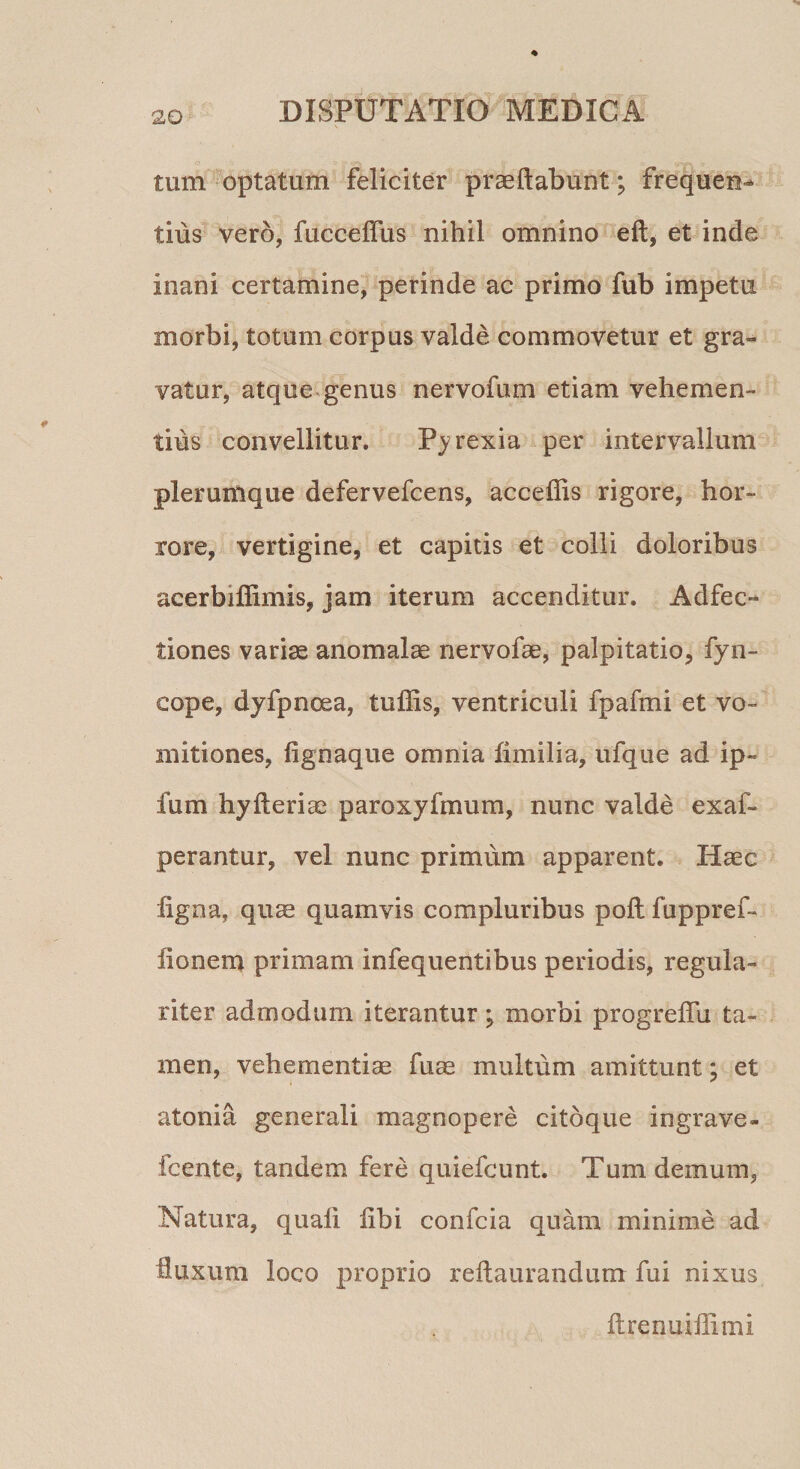 tum optatum feliciter praeftabunt; frequen¬ tius vero, fucceffus nihil omnino eft, et inde inani certamine, perinde ac primo fub impetu morbi, totum corpus valde commovetur et gra¬ vatur, atque genus nervofum etiam vehemen¬ tius convellitur. Pjrexia per intervallum plerumque defervefcens, acceffis rigore, hor¬ rore, vertigine, et capitis et colli doloribus acerbiflimis, jam iterum accenditur. Adfec- tiones variae ano malae nervofae, palpitatio, fyn- eope, dyfpncea, tuffis, ventriculi fpafmi et vo¬ mitiones, fignaque omnia fimilia, ufque ad ip~ fum hyfteriae paroxyfmum, nunc valde exaf- perantur, vel nunc primum apparent. Haec ligna, quae quamvis compluribus poft fuppref- fionem primam infequentibus periodis, regula¬ riter admodum iterantur; morbi progreffu ta¬ men, vehementiae fuae multum amittunt; et atonia generali magnopere citoque ingrave- fcente, tandem fere quiefcunt. Tum demum, Natura, quali libi confcia quam minime ad fluxum loco proprio reftaurandum fui nixus Itrenuiflimi