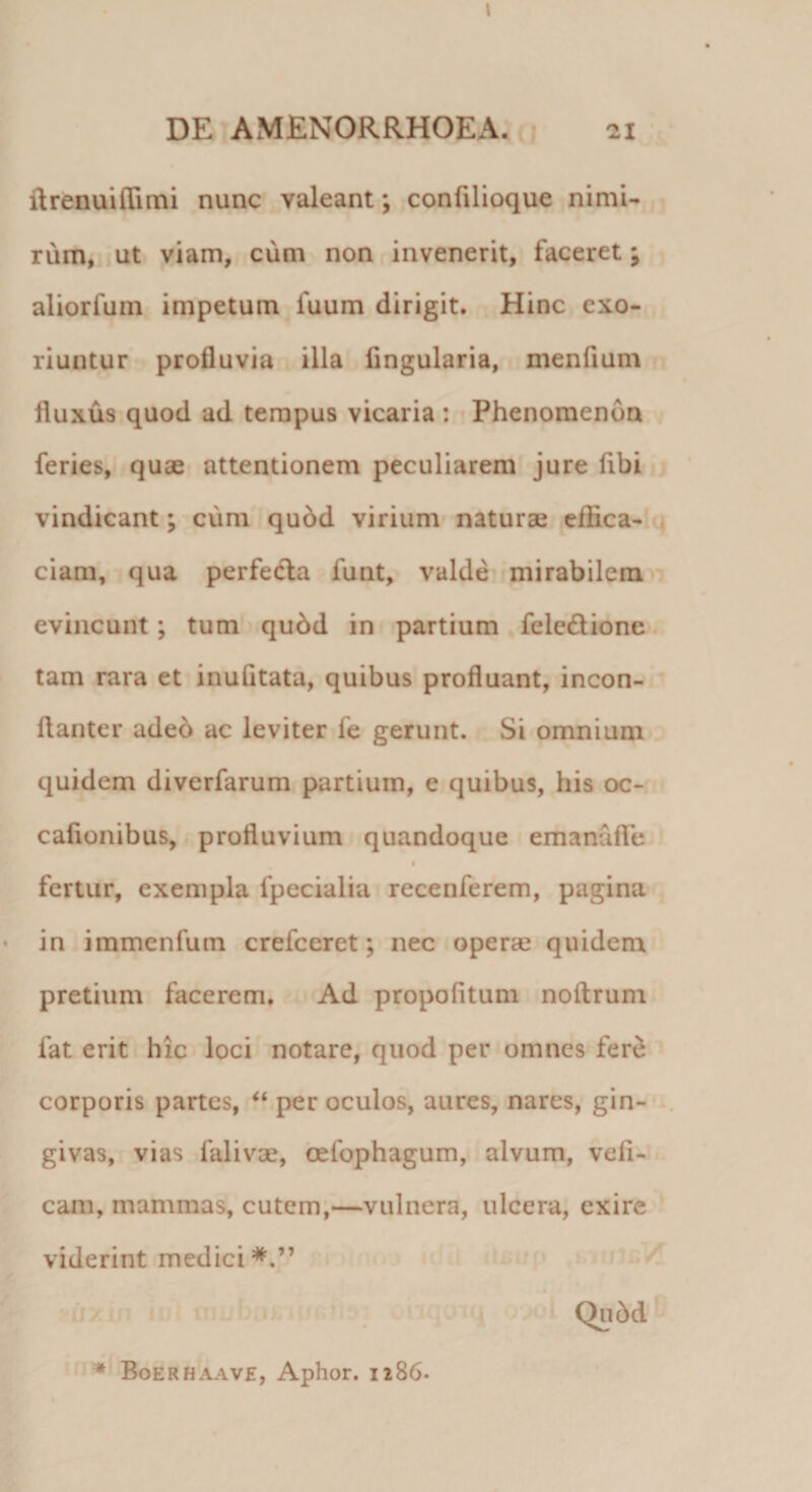 I DE AMENORRHOEA. 21 ltrenuiffimi nunc valeant *, confilioque nimi¬ rum, ut viam, cum non invenerit, faceret; aliorlum impetum fuum dirigit. Hinc exo¬ riuntur profluvia illa lingularia, menlium fluxus quod ad tempus vicaria : Phenomendn feries, quae attentionem peculiarem jure fibi vindicant; cum quod virium naturae effica¬ ciam, qua perfecta funt, valde mirabilem evincunt; tum quod in partium feledione tam rara et inufitata, quibus profluant, incon- flanter adeo ac leviter fe gerunt. Si omnium quidem diverfarum partium, e quibus, his oc- cafionibus, profluvium quandoque emanufle 1 fertur, exempla fpecialia recenferem, pagina in immenfum crefceret; nec operae quidem pretium facerem. Ad propofitum noitrum lat erit hic loci notare, quod per omnes fere corporis partes, “ per oculos, aures, nares, gin¬ givas, vias falivae, oefophagum, alvum, veli- cam, mammas, cutem,—vulnera, ulcera, exire viderint medici*.” Qubd * Boerhaave, Aphor. 1286.