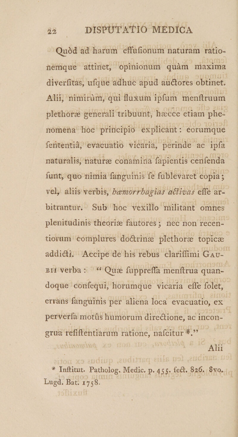 Quod ad harum effuflonum naturam ratio¬ nemque attinet, opinionum quam maxima . ' ' . «L * diverfltas, ufque adhuc apud audores obtinet, Alii, nimirum, qui fluxum ipfum menftruum plethoras generali tribuunt, haeece etiam phe- nomena hoc principio explicant: eorumque feritentia, evacuatio vicaria, perinde ac ipfa naturalis, natura conamina fapientis cenfenda funt, quo nimia fanguinis fe fublevaret copia; vel, aliis verbis, haemorrhagicis affiivas efle ar¬ bitrantur. Sub hoc vexillo militant omnes plenitudinis theoriae fautores; nec non recen- tiorum complures dodrinae plethorae topicae addidi. Accipe de his rebus clariffimi Gau- bii verba : “ Quae fupprefla menftrua quan¬ doque confequi, horumque vicaria efle folet, errans fanguinis per aliena loca evacuatio, ex perverfa motus humorum diredione, ac incon- grua refiftentiarum ratione, nafcitur^.” Alii * XnfUtnt. Patholog. Medie, p. 455. fed. 826. 8vq, Lugd. Bat. 1758.