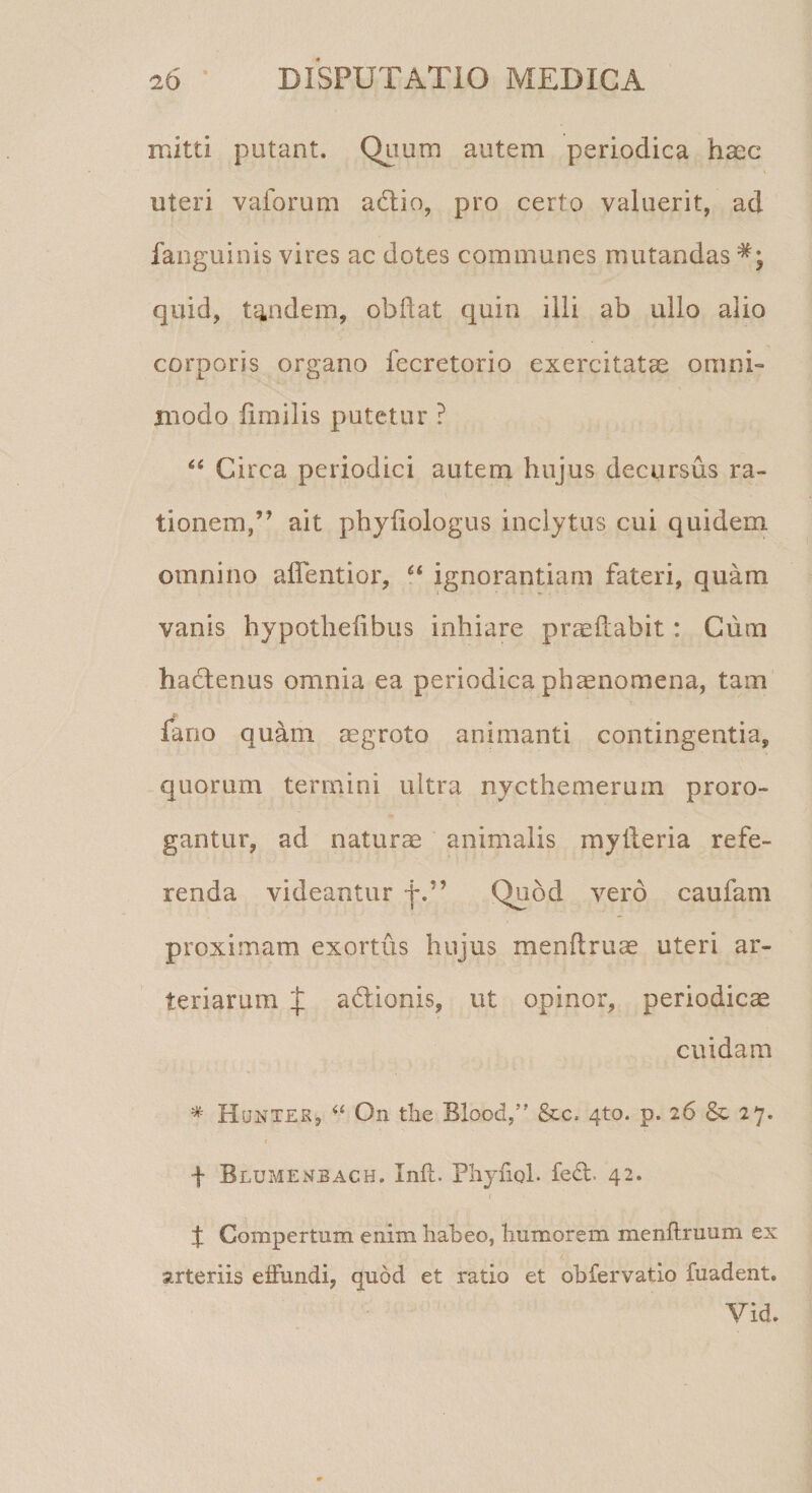 mitti potant. Quum autem periodica haec uteri vaforum adtio, pro certo valuerit, ad faoguinis vires ac dotes communes mutandas *; quid, tandem, obdat quin illi ab ullo alio corporis organo fecretorio exercitatae omni¬ modo iimilis putetur ? “ Circa periodici autem hujus decursus ra¬ tionem,” ait phyfiologus inclytus cui quidem omnino aflentior, Ci ignorantiam fateri, quam vanis hypotheiibus inhiare praedabit: Cum hadtenus omnia ea periodica phaenomena, tam fano quam aegroto animanti contingentia, quorum termini ultra nycthemerum proro¬ gantur, ad naturae animalis myderia refe¬ renda videantur f.” Quod vero caufam proximam exortus hujus mendruae uteri ar¬ teriarum p adtionis, ut opinor, periodicae cuidam * Hunter, On tlie Blood,” &amp;c, 4to. p. 26 &amp; 27. + Blumenbach. Ind. Phynol. fed. 42. % Compertum enim habeo, humorem menftruum ex arteriis effundi, quod et ratio et ohfervatio fuadent. Vid.