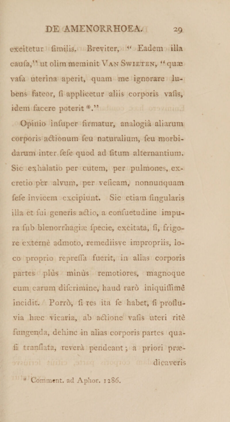 excitetur fimilis. Breviter, &lt;f Eadem illa caufa,” ut olim meminit Yan Swieten, “ quae vafa uterina aperit, quam me ignorare lu- bens fateor, fi applicetur aliis corporis vafis, idem facere poterit Opinio infuper firmatur, analogia aliarum corporis actionum fcu naturalium, feu morbi¬ darum inter fefe quod ad latum alternantium. Sic exhalatio per cutem, per pulmones, ex- cretio per alvum, per veneam, nonnunquam fefe invicem excipiunt. Sic etiam lingularis illa et fui generis actio, a confuetudine impu¬ ra fub blenorrhagiae fpecie, excitata, fi, frigo¬ re externe admoto, remediisve impropriis, lo¬ co proprio reprelTa fuerit, in alias corporis partes plus minus remotiores, magnoque cum carum diferimine, haud raro iniquiflime incidit. Porrh, fi res ita fe habet, ii proflu¬ via hmc vicaria, ab adtione vafis uteri rite fungenda, dehinc in alias corporis partes qua- f! tranfiata, revera pendeant; a priori pree- v dicaveris * Comment. aci Aphor. 1286.