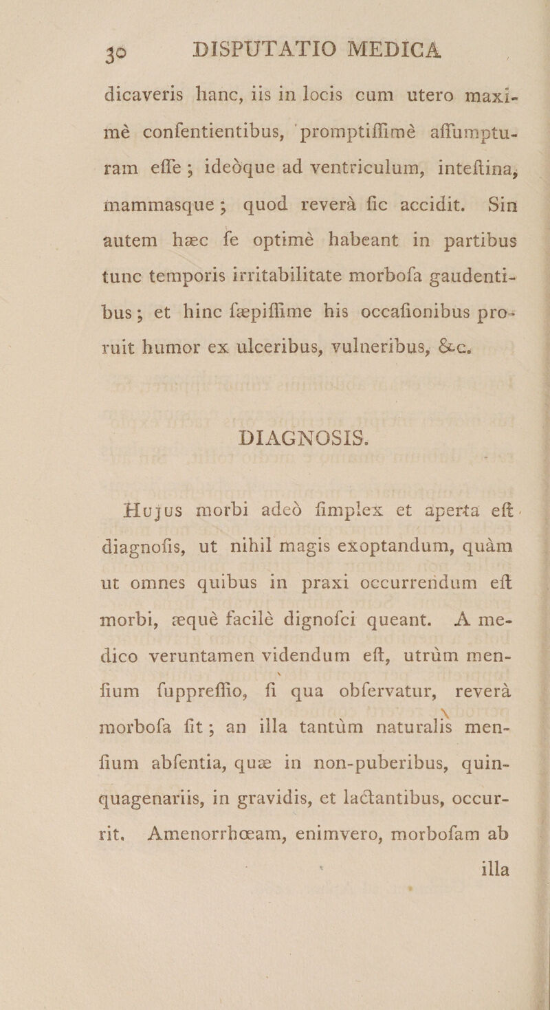 3° dicaveris hanc, iis in locis cum utero maxi¬ me confentientibus, promptiffime affumptu- ram ede ; ideoque ad ventriculum, inteftina, mammasque; quod revera fic accidit. Sin autem haec fe optime habeant in partibus tunc temporis irritabilitate morbofa gaudenti¬ bus ; et hinc faepiffime his occalionibus pro¬ ruit humor ex ulceribus, vulneribus, &amp;ce DIAGNOSIS. Hujus morbi adeo fimplex et aperta eft &lt; diagnoiis, ut nihil magis exoptandum, quam ut omnes quibus in praxi occurrendum eft morbi, aeque facile dignofci queant. A me¬ dico veruntamen videndum eft, utrum men- \ iium fuppreffio, ft qua obfervatur, revera morbofa fit; an illa tantum naturalis men- lium abfentia, quae in non~puberibus, quin¬ quagenariis, in gravidis, et la&amp;antibus, occur¬ rit. Amenorrhoeam, enimvero, morbofam ab ilia