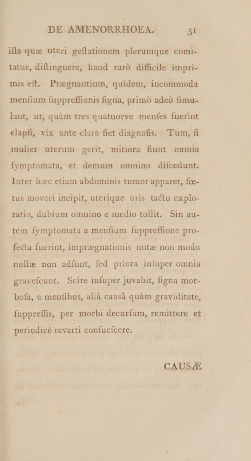 illa quie uteri geftationem plerumque comi¬ tatur, diftinguere, haucl rarb difficile impri¬ mis elt. Praegnantium, quidem, incommoda meniium fuppreffionis ligna, primd adcd fimu- lant, ut, qudm tres quatuorve menfes fuerint elapli, vix ante clara fiet diagnolis. Tum, li mulier uterum gerit, mitiora fiunt omnia fymptornata, et demum omnino difcedunt. Inter haec etiam abdominis tumor apparet, foe¬ tus moveri incipit, uterique oris tactu explo¬ ratio, dubium omnino e medio tollit. Sin au¬ tem fvmptomata a meniium fupprefiionc pro¬ fecta fuerint, impnegnationis notae non modo nullae non adfunt, fed priora infuper omnia gravefeunt. Scire infuper juvabit, figna mor- bofa, a mentibus, alia causa qu&amp;m graviditate, fupprefiis, per morbi decurfum, remittere et periodice reverti confuefcere. CAUSiE